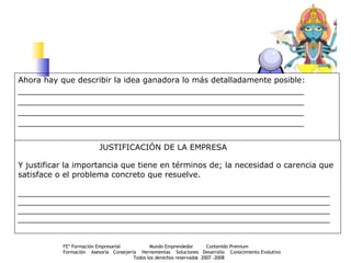 Ahora hay que describir la idea ganadora lo más detalladamente posible: __________________________________________________________________ __________________________________________________________________ __________________________________________________________________ __________________________________________________________________   JUSTIFICACIÓN DE LA EMPRESA Y justificar la importancia que tiene en términos de; la necesidad o carencia que  satisface o el problema concreto que resuelve. ________________________________________________________________________ ________________________________________________________________________ ________________________________________________________________________ ________________________________________________________________________ 