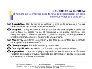 NOMBRE DE LA EMPRESA El nombre de la empresa es la tarjeta de presentación, un sello distintivo y por eso debe ser... Descriptivo.  Con la fuerza de reflejar el giro de la empresa y / o sus características distintivas de especialización. Original.  La ley establece que el nombre de una empresa debe ser nuevo (que no exista ya en el mercado) y se puede constituir por cualquier signo o símbolo, palabra o palabras, figura, forma geométrica o tridimensional, o bien el nombre de una persona. Atractivo.  Que llame la atención y sea fácil de recordar;   que estimule su aceptación y memorización. Claro y simple.  Fácil de escribir y pronunciar. Con significado.  Asociable con formas o significados positivos Agradable.  Que no implique agresión ni doble sentido o términos vulgares que pueda provocar rechazo del consumidor, aunque se piense que en su gracia lleva el atractivo. 