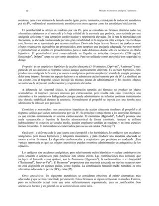 Métodos de anestesia, analgesia y eutanasia10
roedores, pero sí en animales de tamaño medio (gato, perro, rumiantes, cerdo) para la inducción anestésica
por
o. El pentobarbital está comercializado en España en solución concentrada (200 mg/ml,
Eutalender®
, Doletal®
) para su uso como eutanásico. Para ser utilizado como anestésico con seguridad se
dil
clusivamente por vía IV. La similitud en
sus efectos con el tiopental sódico incluye las mismas pautas de administración y los mismos efectos
sec
os porque puede administrarse en infusión continua manteniendo
na elevada estabilidad durante la anestesia. Normalmente el propofol se inyecta con una bomba para
adm
Aunque se utilizan
habitualmente en especies de tamaño medio, pueden emplearse también en roedores y en otras especies
me
ros fármacos. La depresión cardiovascular y respiratoria que producen es moderada. ,Una
ventaja importante es que sus efectos anestésicos pueden revertirse administrando un antagonista de los
opi
orciona una anestesia adecuada en muchas especies pero
o está disponible en algunos países, como España. La combinación fentanilo/mede- tomidina es otra
alte
e siguen utilizando en muchos Centros,
pero su utilización actual tiene que estar suficientemente argumentada, para su justificación. Son
anestésicos baratos y en general, no se comercializan como tales.
vía IV, realizando el mantenimiento anestésico con otros agentes como los anestésicos inhalatorios.
El pentobarbital se utiliza en roedores por vía IV, pero se considera un fármaco obsoleto dadas las
alternativas existentes en el mercado y la baja calidad de la anestesia que produce, caracterizada por una
analgesia deficiente y una depresión cardiovascular y respiratoria elevadas. En la rata la mortalidad con
frecuencia, es elevada condicionada por una gran variabilidad en la respuesta entre estirpes. En el cobayo
este fármaco no se recomienda por razones similares. Dosis más bajas de este fármaco no producen unos
efectos secundarios indeseables tan pronunciados, pero tampoco una analgesia adecuada. Por este motivo
el pentobarbital se emplea en procedimientos poco o nada dolorosos donde sólo es necesario un efecto
hipnótic
uye.
Propofol: es un anestésico hipnótico de acción ultracorta (5-10 minutos; Diprivan®
, Rapinovet®
) muy
parecido en sus acciones al tiopental sódico aunque químicamente diferente. Es un buen hipnótico, pero
produce una analgesia deficiente y se asocia a analgésicos potentes (opiáceos) cuando la cirugía provoque
dolor muy intenso. Presenta un aspecto lechoso y se administra ex
undarios de depresión cardiovascular y respiratoria elevadas.
A diferencia del tiopental sódico, la administración repetida del fármaco no produce un efecto
acumulativo, ni tampoco provoca necrosis por extravasación, pero resulta más caro. Constituye una
alternativa a los anestésicos halogenad
u
inistrar la infusión con precisión.
Etomidato y metomidato: son anestésicos hipnóticos de acción ultracorta similares al propofol o al
tiopental sódico que suelen administrarse por vía IV. Su principal ventaja frente a los anteriores fármacos
es que afectan mínimamente al sistema cardiovascular. El etomidato (Hypnodil®
, Sybul®
) produce una
mala recuperación y deprime la función adrenocortical de forma transitoria.
nos frecuentes. El metomidato se comercializa para su uso en cerdos (Nokemyl®
).
Opiáceos: : a diferencia de lo que ocurre con el propofol o los barbitúricos, los opiáceos son excelentes
analgésicos pero malos hipnóticos y relajantes musculares, y para producir una anestesia adecuada se
asocia a ot
áceos.
Los opiáceos son excelentes analgésicos, pero relativamente malos hipnóticos y suelen combinarse con
otros sedantes o anestésicos para potenciar este último efecto. Las combinaciones más comunes que
incluyen al fentanilo como opiáceo, son la fluanisona (Hypnorm®
), la medetomidina, o el droperidol
(Thalamonal®
, Innovar-Vet®
). El Hypnorm®
prop
n
rnativa adecuada en perros (IV) y ratas (IP).
Otros anestésicos: los siguientes anestésicos se consideran obsoletos al existir alternativas más
adecuadas y que se han comentado previamente. Estos fármacos s
 