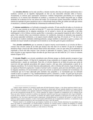 Métodos de anestesia, analgesia y eutanasia13
Los circuitos abiertos son los más sencillos y durante muchos años han servido para administrar éter a
roedores; consiste en un algodón impregnado en éter en una mascarilla colocada sobre el hocico.
Actualmente se utilizan para suministrar anestésicos volátiles halogenados procedentes de la máquina
anestésica. Es el sistema más difundido en roedores y consisten en una simple mascarilla que se adapte
alrededor de la abertura de las vías aéreas del roedor. En el mercado existen mascarillas a medida, con un
sistema de aspirado de gases anestésicos que es vehiculizado hasta un filtro de carbón activado que retiene
el anestésico y elimina la posibilidad de contaminación ambiental (Fluovac®)
).
El sistema semiabierto es el utilizado en pequeños animales. El más sencillo de todos es el circuito en
‘T’ de Ayre que consiste en un tubo en forma de ‘T’ cuyos tres extremos están conectados (i) a la entrada
de gases procedentes de la máquina anestésica, (ii) al animal a través de una mascarilla o del tubo
endotraqueal y (iii) el último extremo queda libre o conectado a una pequeña longitud de tubo o balón de
goma. Este circuito ofrece una resistencia mínima a la ventilación, necesaria en animales muy pequeños
con escasa capacidad ventilatoria, y un espacio muerto añadido muy bajo. El circuito en ‘T’ de Ayre es el
de elección en roedores intubados endotraquealmente, aunque también es adecuado en gatos y conejos. En
animales de mayor tamaño el principal inconveniente es su elevado gasto de gases anestésicos.1
Otro circuito semiabierto que no aumenta el espacio muerto excesivamente es el circuito de Bain o
coaxial. Este circuito consta de un tubo que incluye otro más fino en su interior. El gas de la máquina
anestésica llega a través del tubo interior hasta la boca del animal, y una vez que entra en los pulmones es
expulsado a través del tubo exterior. Este circuito es adecuado en conejos y gatos. El inconveniente de
estos circuitos es que requieren flujos elevados de gas fresco que son del orden de 2,5-3 veces el volumen
minuto (Figura 14-3).
El circuito Magill es un circuito semiabierto más eficiente porque su diseño permite recuperar el gas
fresco del espacio muerto. Al final de la inspiración el gas contenido en el espacio muerto no ha sufrido
modificaciones y puede ser reutilizado. Para ello, el circuito dispone de un balón de goma que actúa de
reservorio del gas espirado procedente del espacio muerto y del que entra continuamente a partir de la
máquina anestésica. Si el circuito funciona adecuadamente, sólo se elimina del circuito el gas alveolar que
se expulsa al final de la espiración. Cuando el animal vuelve a inspirar, parte proviene del balón y parte de
la máquina anestésica. El inconveniente es que este circuito ya presenta un aumento de la resistencia a la
ventilación que no lo hace adecuado para animales muy pequeños y se recomienda que sea utilizado
cuando el peso es superior a 5 kg, fundamentalmente perros, rumiantes y cerdos. El gasto por kg de peso
supone la mitad de los anteriores circuitos, pero proporcionando siempre gas fresco durante la inspiración,
libre de CO2.
1
Espacio muerto anatómico lo constituye aquella parte del árbol bronquial, tráquea, y vías aéreas superiores donde el gas no
sufre el intercambio gaseoso alveolar. Al final de la espiración la última parte del gas espirado alojado en el espacio muerto
vuelve a entrar en el pulmón con la siguiente inspiración. Fisiológicamente siempre se produce este proceso, pero el porcentaje de
gas con una concentración elevada de CO2 y niveles reducidos de oxígeno es pequeño en comparación con el volumen de gas
fresco que entra. Durante la anestesia se produce una depresión respiratoria que hace que la proporción entre el gas reinhalado y
el del gas fresco aumente. En esta situación, el aumento del espacio muerto mediante la colocación de un tubo que sirve de
prolongación a las vías aéreas superiores puede comprometer considerablemente la ventilación del animal. La mejor forma de
reducir el espacio muerto anestésico, es decir el provocado artificialmente por el equipamiento anestésico, es suministrar el gas
procedente de la máquina anestésica lo más cerca posible de la boca o nariz del animal.
Volumen minuto: es la cantidad de gas que desplaza el pulmón en un minuto. Permite determinar las necesidades de gas
fresco que deben ser suministradas a un animal durante la anestesia. El volumen minuto se obtiene de multiplicar el volumen
inspirado (o espirado) en cada ciclo respiratorio por la frecuencia respiratoria. A este volumen que se desplaza en cada
inspiración se le denomina volumen corriente y su valor teórico es 10 mL/kg.
 