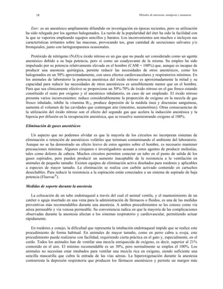 Métodos de anestesia, analgesia y eutanasia18
Eter: es un anestésico ampliamente difundido en investigación en épocas recientes, pero su utilización
ha sido relegada por los agentes halogenados. La razón de la popularidad del éter ha sido la facilidad con
la que se vaporiza empleando equipos sencillos y baratos. Los inconvenientes son muchos e incluyen sus
características irritantes sobre las mucosas, provocando tos, gran cantidad de secreciones salivares y/o
bronquiales, junto con laringoespasmos ocasionales.
Protóxido de nitrógeno (N2O):u óxido nitroso es un gas que no puede ser considerado como un agente
anestésico debido a su baja potencia, pero sí como un coadyuvante de la misma. Su empleo ha sido
impulsado por su potencia relativamente elevada en el hombre (CAM = 100%) que, aunque es incapaz de
producir una anestesia quirúrgica, permite reducir las necesidades de otros anestésicos, como los
halogenados en un 50% aproximadamente, con unos efectos cardiovasculares y respiratorios mínimos. En
los animales de laboratorio la potencia anestésica del óxido nitroso es aproximadamente la mitad y su
capacidad para reducir las necesidades de otros anestésicos es sensiblemente menor que en el hombre.
Para que sea clínicamente efectivo se proporciona un 50%-70% de óxido nitroso en el gas fresco estando
constituido el resto por oxígeno y el anestésico inhalatorio, en caso de ser empleado. El óxido nitroso
presenta varios inconvenientes: reduce considerablemente la proporción de oxígeno en la mezcla de gas
fresco inhalado, inhibe la vitamina B12, produce depresión de la médula ósea y discrasias sanguíneas,
aumenta el volumen de las cavidades que contengan aire (intestino, neumotórax). Otras consecuencias de
la utilización del óxido nitroso son el efecto del segundo gas que acelera la inducción anestésica y la
hipoxia por difusión en la recuperación anestésica, que se resuelve suministrando oxígeno al 100%.
Eliminación de gases anestésicos
Un aspecto que no podemos olvidar es que la mayoría de los circuitos no incorporan sistemas de
eliminación o retención de anestésicos volátiles que terminan contaminando el ambiente del laboratorio.
Aunque no se ha demostrado un efecto lesivo de estos agentes sobre el hombre, es necesario mantener
precauciones mínimas. Algunos cirujanos e investigadores acusan a estos agentes de producir molestias,
tales como dolores de cabeza. Muchos circuitos permiten conectar un tubo en el punto de salida de los
gases espirados, pero pueden producir un aumento inaceptable de la resistencia a la ventilación en
animales de pequeño tamaño. Existen equipos de eliminación activa diseñados para roedores y aplicables
a especies de mayor tamaño. La eliminación se realiza con carbón activado contenido en cartuchos
desechables. Para reducir la resistencia a la espiración están conectados a un sistema de aspirado de baja
potencia (Fluovac®
).
Medidas de soporte durante la anestesia
La colocación de un tubo endotraqueal a través del cual el animal ventila, y el mantenimiento de un
catéter o aguja insertado en una vena para la administración de fármacos o fluidos, es una de las medidas
preventivas más recomendables durante una anestesia. A ambos procedimientos se les conoce como vía
aérea permeable y vía venosa permeable. Su conveniencia radica en que la mayoría de las complicaciones
observadas durante la anestesia afectan a los sistemas respiratorio y cardiovascular, permitiendo actuar
rápidamente.
En roedores y conejo, la dificultad que representa la intubación endotraqueal impide que se realice este
procedimiento de forma habitual. En animales de mayor tamaño, como en perro cabra u oveja, este
procedimiento puede realizarse con facilidad, requiriendo cierta práctica en el gato y, especialmente, en el
cerdo. Todos los animales han de ventilar una mezcla enriquecida de oxígeno, es decir, superior al 21%
contenido en el aire. El mínimo recomendable es un 30%, pero normalmente se emplea el 100%. Los
animales no necesitan estar intubados para ventilar una mezcla rica en oxígeno, siendo suficiente una
sencilla mascarilla que cubra la entrada de las vías aéreas. La hiperoxigenación durante la anestesia
contrarresta la depresión respiratoria que producen los fármacos anestésicos y permite un margen más
 