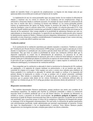 Métodos de anestesia, analgesia y eutanasia19
amplio de maniobra frente a la aparición de complicaciones: se dispone de más tiempo antes de que
aparezcan daños irreversibles provocados por la hipoxia de los tejidos.
La implantación de una vía venosa permeable sigue una pauta similar. En los roedores la dificultad de
obtener y mantener una vía venosa en relación con la incidencia real de complicaciones relega su
utilización a situaciones donde es realmente necesario. En animales de mayor tamaño la cateterización de
una vena es mucho más fácil y constituye la técnica más habitual. La vía venosa permeable permite
realizar un mantenimiento del aporte de fluidos durante la anestesia del orden de 10 ml/kg/h de una
solución fisiológica, como la solución salina 0.9%, el ringer lactado o la solución glucosada al 5%. Este
aporte de líquido también permite contrarrestar parcialmente la depresión cardiovascular provocada por la
mayoría de los anestésicos. Otra ventaja añadida es la posibilidad de administrar fármacos por esta vía,
especialmente en situaciones de emergencia. La aparición de una depresión cardiovascular grave requiere
la administración urgente de fluidos y fármacos presores (dopamina, dobutamina). La ausencia de una vía
permeable en estas situaciones complica considerablemente el tratamiento porque el tono venoso está muy
disminuido y resulta más difícil canalizar una vena.
Ventilación artificial
Es la sustitución de la ventilación espontánea por métodos manuales o mecánicos. También se conoce
por Ventilación por Presión Positiva Intermitente (VPPI) porque la presión negativa ejercida por el tórax
durante la inspiración es sustituida por otra positiva ejercida desde fuera del tórax y también de forma
intermitente. Hay que tener en cuanta la posibilidad de iniciar una ventilación artificial dado que la
depresión respiratoria es común tras la administración de anestésicos. La presencia de un tubo
endotraqueal facilita considerablemente la operación, pero sólo se realiza de forma habitual en especies de
tamaño medio por la dificultad que plantea su realización en especies de menor tamaño. En cualquier caso,
la previsión de que se produzca una depresión respiratoria grave o apnea requiere la realización de una
intubación endotraqueal y la instauración de ventilación artificial.
Para comprobar que la ventilación es adecuada lo ideal es monitorizar la eliminación de CO2 mediante
un capnógrafo, o la captación de oxígeno mediante un pulsioxímetro, o de un monitor que mida el
contenido de oxígeno en la sangre. Estos equipos son caros y existen otros métodos para establecer de
forma aceptable si la ventilación es adecuada. El método más simple es verificar si la expansión del
pulmón durante la inspiración es similar a la que se produce con el animal consciente ventilando
normalmente. Otro método es comprobar que el volumen de gas introducido en los pulmones y las
presiones que se generan están dentro de los valores fisiológicos. La ventilación artificial debe de
introducir un volumen de gas de 10-15 ml/kg que produce unas presiones dentro del pulmón de 7 a 15 cm
H2O.
Bloqueantes neuromusculares
Son también denominados fármacos paralizantes, porque producen una atonía casi completa de la
musculatura esquelética. Se emplean para facilitar la ventilación controlada o reducir la contracción
muscular frente al estímulo producido por el uso del bisturí eléctrico. En animales de laboratorio su
utilidad es escasa y presentan un elevado inconveniente: no producen analgesia ni hipnosis y para
monitorizar el grado de bloqueo neuromuscular hace falta un monitor específico. Es posible que un animal
esté paralizado, pero consciente porque el efecto de los analgésicos e hipnóticos ha desaparecido aunque
se mantenga el de los bloqueantes neuromusculares. Por esta razón, la utilización de agentes paralizantes
está suficientemente justificada, siendo administrados por personal experimentado en anestesia. Existen
dos tipos: los despolarizantes y los no despolarizantes o curáricos. Estos últimos fármacos pueden
antagonizarse con neostigmina asociada a atropina para reducir sus efectos colaterales.
 