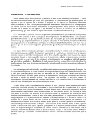 Métodos de anestesia, analgesia y eutanasia22
Reconocimiento y evaluación del dolor
Para el hombre resulta difícil reconocer la presencia de dolor en los animales (véase Capítulo 3). Estos
no manifiestan explícitamente que sufren dolor, pero además, el comportamiento que presentan puede ser
opuesto al que se esperaría en el hombre; la mayoría de las especies de laboratorio demuestran
inmovilidad frente al dolor, lo que puede interpretarse erróneamente como un estado de calma por parte
del animal. Sólo un dolor intenso, normalmente en el postoperatorio, puede provocar una respuesta
evidente en el animal. En el capítulo 3 se describen las escalas de severidad de los diferentes
procedimientos y que están basadas en signos clínicamente valorables (véase Cuadro 3-2).
En la actualidad, se considera adecuada la aproximación antropomórfica que establece la analogía entre
el hombre y los animales, es decir la percepción dolorosa producida por el hombre frente a una cirugía es
probablemente similar a la que experimenta un animal. La cual sugiere que en todos los procedimientos
dolorosos hay que proporcionar técnicas de analgesia adecuadas. A pesar de todo, la utilización habitual
de analgésicos, tras un procedimiento quirúrgico, no se ha considerado habitualmente hasta hace poco, a
pesar de que son pocos los investigadores que estimarían que dicho procedimiento no provoca un dolor
intenso.
Los signos clínicos considerados útiles para valorar el dolor incluyen cambios en la actividad, aspecto,
temperamento, ingesta, variables fisiológicas o la presencia de vocalizaciones. La mayoría de las especies
animales reducen su actividad normal cuando sufren dolor y tienden a quedarse inmóviles en una esquina
de su jaula. Cuando se mueven, pueden hacerlo de forma anormal o adoptar posturas extrañas, como tras
una laparotomía. La observación de los animales y la familiarización con la conducta habitual, aspecto,
características anatómicas y fisiológicas de cada especie, facilitan considerablemente la identificación
de alteraciones; el personal técnico que trabaja con los animales puede constituir una valiosa ayuda para el
investigador.
Los animales que sufren desatienden sus cuidados individuales y presentarán un aspecto desaseado. En
la rata es habitual observar un pelaje erizado y secreciones secas rojizas de porfirina alrededor de los ojos
y nariz que recuerdan sangre, pero que son secretadas por las glándulas de Harder como respuesta
inespecífica al estrés. El dolor puede provocar un temperamento agresivo en los animales previamente
sociables, o apático en animales activos. Para reconocer estos cambios, es necesario conocer el
temperamento típico de la especie, así como del individuo, en cuyo caso el personal técnico habituado al
trato con estos animales puede ser nuevamente de gran ayuda.
El dolor inhibe o reduce considerablemente la ingesta de agua y alimento, y esta respuesta puede pasar
inadvertida cuando los animales son alimentados en grupo o ad libitum. La monitorización de la ingesta
diaria facilita la detección de alteraciones en la misma, aunque resulta más sencilla en animales alojados
individualmente, especialmente los de mediano tamaño. Un dolor intenso provoca una situación de estrés
que puede ir asociada a un aumento de la frecuencia cardíaca y respiratoria. La ventilación puede
reducirse considerablemente a causa de dolor en el tórax, posteriormente a la cirugía de esta cavidad. La
analgesia general o local puede inhibir esta respuesta. Las modificaciones de la frecuencia cardíaca o el
aumento de la presión arterial son más difíciles de determinar porque pueden ser respuestas a la
manipulación del animal. Si el dolor es extremo puede provocar un efecto opuesto al de estimulación,
caracterizado por fallo circulatorio y choque. La vocalización de los animales frente al dolor, aparece
cuando se produce un dolor agudo o puntual, por ejemplo en la inyección de una sustancia. En muchos
casos esta respuesta refleja va acompañada del lamido, sacudida o rascado de la zona afectada. Por el
contrario, raramente se observan cuando el dolor es crónico, excepto si éste es muy intenso. Debemos
tener en cuenta que los roedores vocalizan emitiendo sonidos a frecuencias elevadas e inaudibles para el
hombre.
 