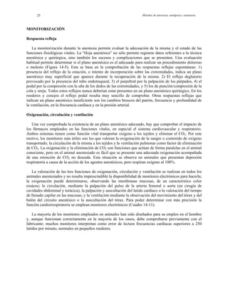 Métodos de anestesia, analgesia y eutanasia25
MONITORIZACIÓN
Respuesta refleja
La monitorización durante la anestesia permite evaluar la adecuación de la misma y el estado de las
funciones fisiológicas vitales. La “Hoja anestésica” no sólo permite registrar datos referentes a la técnica
anestésica y quirúrgica, sino también los sucesos y complicaciones que se presenten. Una evaluación
habitual permite determinar si el plano anestésico es el adecuado para realizar un procedimiento doloroso
o molesto (Figura 14-5). Esta se basa en la comprobación de las respuestas reflejas espontáneas: 1)
presencia del reflejo de la estación, o intento de incorporación sobre las extremidades, indica un plano
anestésico muy superficial que aparece durante la recuperación de la misma. 2) El reflejo deglutorio
provocado por la presencia del tubo endotraqueal, 3) el parpebral por la palpación de los párpados, 4) el
podal por la compresión con la uña de los dedos de las extremidades, y 5) los de punción/compresión de la
cola y oreja. Todos estos reflejos nunca deberían estar presentes en un plano anestésico quirúrgico. En los
roedores y conejos el reflejo podal resulta muy sencillo de comprobar. Otras respuestas reflejas que
indican un plano anestésico insuficiente son los cambios bruscos del patrón, frecuencia y profundidad de
la ventilación, en la frecuencia cardíaca y en la presión arterial.
Oxigenación, circulación y ventilación
Una vez comprobada la existencia de un plano anestésico adecuado, hay que comprobar el impacto de
los fármacos empleados en las funciones vitales, en especial el sistema cardiovascular y respiratorio.
Ambos sistemas tienen como función vital transportar oxígeno a los tejidos y eliminar el CO2. Por este
motivo, los monitores más útiles son los que valoran la oxigenación de la sangre o contenido de oxígeno
transportado, la circulación de la misma a los tejidos y la ventilación pulmonar como factor de eliminación
de CO2. La oxigenación y la eliminación de CO2 son funciones que actúan de forma paralelas en el animal
consciente, pero en el animal anestesiado es fácil que se presente una adecuada oxigenación acompañada
de una retención de CO2 no deseada. Esta situación se observa en animales que presentan depresión
respiratoria a causa de la acción de los agentes anestésicos, pero respiran oxígeno al 100%.
La valoración de las tres funciones de oxigenación, circulación y ventilación se realizan en todos los
animales anestesiados y no resulta imprescindible la disponibilidad de monitores electrónicos para hacerla;
la oxigenación puede determinarse, observando las membranas mucosas, de un característico color
rosáceo; la circulación, mediante la palpación del pulso de la arteria femoral o aorta (en cirugía de
cavidades abdominal y torácica), la palpación y auscultación del latido cardíaco o la valoración del tiempo
de llenado capilar en las mucosas; y la ventilación mediante la observación del movimiento del tórax y del
balón del circuito anestésico o la auscultación del tórax. Para poder determinar con más precisión la
función cardiorrespiratoria se emplean monitores electrónicos (Cuadro 14-11).
La mayoría de los monitores empleados en animales han sido diseñados para su empleo en el hombre
y, aunque funcionan correctamente en la mayoría de los casos, debe comprobarse previamente con el
fabricante; muchos monitores interpretan como error de lectura frecuencias cardíacas superiores a 250
latidos por minuto, normales en pequeños roedores.
 