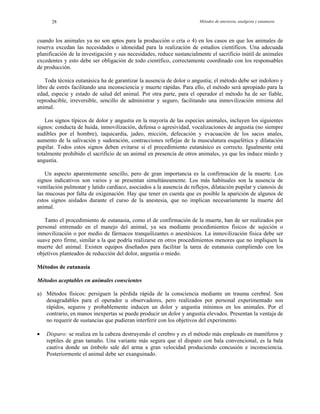 Métodos de anestesia, analgesia y eutanasia28
cuando los animales ya no son aptos para la producción o cría o 4) en los casos en que los animales de
reserva excedan las necesidades o idoneidad para la realización de estudios científicos. Una adecuada
planificación de la investigación y sus necesidades, reduce sustancialmente el sacrificio inútil de animales
excedentes y esto debe ser obligación de todo científico, correctamente coordinado con los responsables
de producción.
Toda técnica eutanásica ha de garantizar la ausencia de dolor o angustia; el método debe ser indoloro y
libre de estrés facilitando una inconsciencia y muerte rápidas. Para ello, el método será apropiado para la
edad, especie y estado de salud del animal. Por otra parte, para el operador el método ha de ser fiable,
reproducible, irreversible, sencillo de administrar y seguro, facilitando una inmovilización mínima del
animal.
Los signos típicos de dolor y angustia en la mayoría de las especies animales, incluyen los siguientes
signos: conducta de huida, inmovilización, defensa o agresividad, vocalizaciones de angustia (no siempre
audibles por el hombre), taquicardia, jadeo, micción, defecación y evacuación de los sacos anales,
aumento de la salivación y sudoración, contracciones reflejas de la musculatura esquelética y dilatación
pupilar. Todos estos signos deben evitarse si el procedimiento eutanásico es correcto. Igualmente está
totalmente prohibido el sacrificio de un animal en presencia de otros animales, ya que les induce miedo y
angustia.
Un aspecto aparentemente sencillo, pero de gran importancia es la confirmación de la muerte. Los
signos indicativos son varios y se presentan simultáneamente. Los más habituales son la ausencia de
ventilación pulmonar y latido cardíaco, asociados a la ausencia de reflejos, dilatación pupilar y cianosis de
las mucosas por falta de oxigenación. Hay que tener en cuenta que es posible la aparición de algunos de
estos signos aislados durante el curso de la anestesia, que no implican necesariamente la muerte del
animal.
Tanto el procedimiento de eutanasia, como el de confirmación de la muerte, han de ser realizados por
personal entrenado en el manejo del animal, ya sea mediante procedimientos físicos de sujeción o
inmovilización o por medio de fármacos tranquilizantes o anestésicos. La inmovilización física debe ser
suave pero firme, similar a la que podría realizarse en otros procedimientos menores que no impliquen la
muerte del animal. Existen equipos diseñados para facilitar la tarea de eutanasia cumpliendo con los
objetivos planteados de reducción del dolor, angustia o miedo.
Métodos de eutanasia
Métodos aceptables en animales conscientes
a) Métodos físicos: persiguen la pérdida rápida de la consciencia mediante un trauma cerebral. Son
desagradables para el operador u observadores, pero realizados por personal experimentado son
rápidos, seguros y probablemente inducen un dolor y angustia mínimos en los animales. Por el
contrario, en manos inexpertas se puede producir un dolor y angustia elevados. Presentan la ventaja de
no requerir de sustancias que pudieran interferir con los objetivos del experimento.
• Disparo: se realiza en la cabeza destruyendo el cerebro y es el método más empleado en mamíferos y
reptiles de gran tamaño. Una variante más segura que el disparo con bala convencional, es la bala
cautiva donde un émbolo sale del arma a gran velocidad produciendo concusión e inconsciencia.
Posteriormente el animal debe ser exanguinado.
 