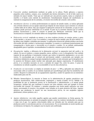 Métodos de anestesia, analgesia y eutanasia29
•
•
•
•
•
•
Concusión: produce aturdimiento mediante un golpe en la cabeza. Puede aplicarse a especies
pequeñas como roedores, conejos, aves, resultando una técnica alternativa a la de la bala cautiva en
animales de mayor tamaño. Tiene que ser realizado por una persona experta, nunca se empleará el
martillo o el hacha como método de aturdimiento. Inmediatamente después del aturdimiento se
realizará la exanguinación de los animales, o la lesión irreversible del corazón o del cerebro.
Aturdimiento eléctrico: se utiliza preferentemente en especies de tamaño medio, se realiza aplicando
una corriente eléctrica con un equipo especial que dispone de unas tenazas cuyos extremos se colocan
a ambos lados de la cabeza. Hay que asegurar la aplicación correcta de los electrodos, ya que en caso
contrario puede provocar sufrimiento en el animal. El paso de la corriente eléctrica por el cerebro
produce inconsciencia y sobre el corazón la parada por fibrilación ventricular. Dado que la
inconsciencia es temporal, los animales deben ser exanguinados inmediatamente.
Dislocación cervical: empleado en ratones y en otros roedores jóvenes, en conejos, perros y gatos
recién nacidos, y en peces y aves. Los roedores y conejos de mayor tamaño, pero de peso inferior a 1
kg deben estar sedados o aturdidos previamente. La aplicación correcta del método produce una lesión
irreversible del tallo cerebral e inconsciencia inmediata. La muerte se confirmará posteriormente por
exanguinación o lesión grave e irreversible en el corazón o cerebro. Es un método estéticamente
desagradable para el operador, recomendándose la sedación o anestesia previa del animal.
Decapitación: implica, a diferencia de la dislocación cervical, la separación total del cuello y la
cabeza. Se usa en roedores y conejos pequeños, peces, anfibios y aves, la decapitación. Este método
requiere de una guillotina o instrumento cortante, que realice la operación rápidamente y en un solo
intento. Es recomendado que el animal esté previamente sedado o anestesiado, por ejemplo con
anestésicos inhalatorios aunque la propia manipulación podría ser más estresante que la decapitación y
la ausencia de fármacos puede resultar más adecuada para algunas experiencias. El aturdimiento
previo, sí se considera necesario en aves y animales de sangre fría, como los peces. A pesar de
considerarse un método aceptable, es recomendable el uso de otras alternativas.
Irradiación con microondas: se emplea en animales de peso < a 300 g, aplicando una radiación de
microondas sobre el cerebro. Es un método empleado por neurobiólogos para fijar los metabolitos del
cerebro. Requiere la utilización de un equipamiento específico, siendo los aparatos de uso doméstico
inadecuados para este fin.
b) Métodos farmacológicos: la mayoría se basan en la administración de agentes anestésicos que
producen inconsciencia, fallo cardiovascular, respiratorio y muerte (Cuadro 14-13). Debido a la
posibilidad de que se produzcan errores en la dosificación o administración y el animal pueda
recuperarse, siempre hay que confirmar la muerte con otros métodos como por ejemplo la lesión
irreversible del corazón. En roedores y animales pequeños esta lesión puede realizarse con unas
tijeras, seccionando el corazón o los grandes vasos situados en la parte posterior del tórax. Agentes
químicos que produzcan la muerte sin una inconsciencia previa, no son aceptados (agentes
paralizantes, cloruro potásico, etc.).
Agentes inhalatorios: son todos aquellos agentes que pueden suministrarse en forma gaseosa. Se
emplea preferentemente en animales de pequeño tamaño, como los roedores introducidos en cámaras
o cajas con el gas. Los agentes seleccionados deben ser tolerados por los animales para que no
produzcan estrés ni convulsiones previas a la inconsciencia. No se recomiendan en recién nacidos por
su tolerancia a la hipoxia. En cualquier caso la muerte será confirmada.
 