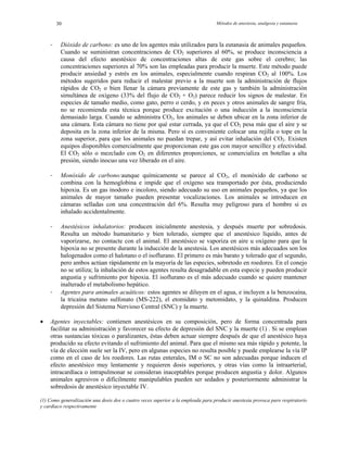 Métodos de anestesia, analgesia y eutanasia30
- Dióxido de carbono: es uno de los agentes más utilizados para la eutanasia de animales pequeños.
Cuando se suministran concentraciones de CO2 superiores al 60%, se produce inconsciencia a
causa del efecto anestésico de concentraciones altas de este gas sobre el cerebro; las
concentraciones superiores al 70% son las empleadas para producir la muerte. Este método puede
producir ansiedad y estrés en los animales, especialmente cuando respiran CO2 al 100%. Los
métodos sugeridos para reducir el malestar previo a la muerte son la administración de flujos
rápidos de CO2 o bien llenar la cámara previamente de este gas y también la administración
simultánea de oxígeno (33% del flujo de CO2 + O2) parece reducir los signos de malestar. En
especies de tamaño medio, como gato, perro o cerdo, y en peces y otros animales de sangre fría,
no se recomienda esta técnica porque produce excitación o una inducción a la inconsciencia
demasiado larga. Cuando se administra CO2, los animales se deben ubicar en la zona inferior de
una cámara. Esta cámara no tiene por qué estar cerrada, ya que el CO2 pesa más que el aire y se
deposita en la zona inferior de la misma. Pero sí es conveniente colocar una rejilla o tope en la
zona superior, para que los animales no puedan trepar, y así evitar inhalación del CO2. Existen
equipos disponibles comercialmente que proporcionan este gas con mayor sencillez y efectividad.
El CO2 sólo o mezclado con O2 en diferentes proporciones, se comercializa en botellas a alta
presión, siendo inocuo una vez liberado en el aire.
- Monóxido de carbono:aunque químicamente se parece al CO2, el monóxido de carbono se
combina con la hemoglobina e impide que el oxígeno sea transportado por ésta, produciendo
hipoxia. Es un gas inodoro e incoloro, siendo adecuado su uso en animales pequeños, ya que los
animales de mayor tamaño pueden presentar vocalizaciones. Los animales se introducen en
cámaras selladas con una concentración del 6%. Resulta muy peligroso para el hombre si es
inhalado accidentalmente.
- Anestésicos inhalatorios: producen inicialmente anestesia, y después muerte por sobredosis.
Resulta un método humanitario y bien tolerado, siempre que el anestésico líquido, antes de
vaporizarse, no contacte con el animal. El anestésico se vaporiza en aire u oxígeno para que la
hipoxia no se presente durante la inducción de la anestesia. Los anestésicos más adecuados son los
halogenados como el halotano o el isoflurano. El primero es más barato y tolerado que el segundo,
pero ambos actúan rápidamente en la mayoría de las especies, sobretodo en roedores. En el conejo
no se utiliza; la inhalación de estos agentes resulta desagradable en esta especie y pueden producir
angustia y sufrimiento por hipoxia. El isoflurano es el más adecuado cuando se quiere mantener
inalterado el metabolismo hepático.
- Agentes para animales acuáticos: estos agentes se diluyen en el agua, e incluyen a la benzocaína,
la tricaína metano sulfonato (MS-222), el etomidato y metomidato, y la quinaldina. Producen
depresión del Sistema Nervioso Central (SNC) y la muerte.
• Agentes inyectables: contienen anestésicos en su composición, pero de forma concentrada para
facilitar su administración y favorecer su efecto de depresión del SNC y la muerte (1) . Si se emplean
otras sustancias tóxicas o paralizantes, éstas deben actuar siempre después de que el anestésico haya
producido su efecto evitando el sufrimiento del animal. Para que el mismo sea más rápido y potente, la
vía de elección suele ser la IV, pero en algunas especies no resulta posible y puede emplearse la vía IP
como en el caso de los roedores. Las rutas enterales, IM o SC no son adecuadas porque inducen el
efecto anestésico muy lentamente y requieren dosis superiores, y otras vías como la intraarterial,
intracardíaca o intrapulmonar se consideran inaceptables porque producen angustia y dolor. Algunos
animales agresivos o difícilmente manipulables pueden ser sedados y posteriormente administrar la
sobredosis de anestésico inyectable IV.
(1) Como generalización una dosis dos o cuatro veces superior a la empleada para producir anestesia provoca paro respiratorio
y cardíaco respectivamente
 