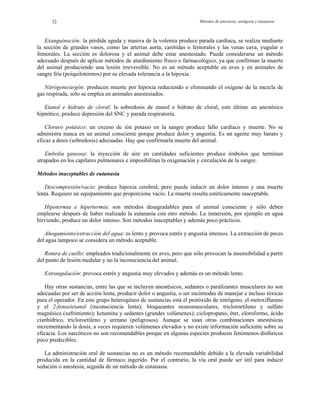 Métodos de anestesia, analgesia y eutanasia32
Exanguinación: la pérdida aguda y masiva de la volemia produce parada cardíaca, se realiza mediante
la sección de grandes vasos, como las arterias aorta, carótidas o femorales y las venas cava, yugular o
femorales. La sección es dolorosa y el animal debe estar anestesiado. Puede considerarse un método
adecuado después de aplicar métodos de aturdimiento físico o farmacológico, ya que confirman la muerte
del animal produciendo una lesión irreversible. No es un método aceptable en aves y en animales de
sangre fría (poiquilotermos) por su elevada tolerancia a la hipoxia.
Nitrógeno/argón: producen muerte por hipoxia reduciendo o eliminando el oxígeno de la mezcla de
gas respirada, sólo se emplea en animales anestesiados.
Etanol e hidrato de cloral: la sobredosis de etanol e hidrato de cloral, este último un anestésico
hipnótico, produce depresión del SNC y parada respiratoria.
Cloruro potásico: un exceso de ión potasio en la sangre produce fallo cardíaco y muerte. No se
administra nunca en un animal consciente porque produce dolor y angustia. Es un agente muy barato y
eficaz a dosis (sobredosis) adecuadas. Hay que confirmarla muerte del animal.
Embolia gaseosa: la inyección de aire en cantidades suficientes produce émbolos que terminan
atrapados en los capilares pulmonares e imposibilitan la oxigenación y circulación de la sangre.
Métodos inaceptables de eutanasia
Descompresión/vacío: produce hipoxia cerebral, pero puede inducir un dolor intenso y una muerte
lenta. Requiere un equipamiento que proporcione vacío. La muerte resulta estéticamente inaceptable.
Hipotermia e hipertermia: son métodos desagradables para el animal consciente y sólo deben
emplearse después de haber realizado la eutanasia con otro método. La inmersión, por ejemplo en agua
hirviendo, produce un dolor intenso. Son métodos inaceptables y además poco prácticos.
Ahogamiento/extracción del agua: es lento y provoca estrés y angustia intensos. La extracción de peces
del agua tampoco se considera un método aceptable.
Rotura de cuello: empleados tradicionalmente en aves, pero que sólo provocan la insensibilidad a partir
del punto de lesión medular y no la inconsciencia del animal.
Estrangulación: provoca estrés y angustia muy elevados y además es un método lento.
Hay otras sustancias, entre las que se incluyen anestésicos, sedantes o paralizantes musculares no son
adecuadas por ser de acción lenta, producir dolor o angustia, o ser incómodas de manejar e incluso tóxicas
para el operador. En este grupo heterogéneo de sustancias está el protóxido de nitrógeno, el metoxiflurano
y el 2-fenoxietanol (inconsciencia lenta); bloqueantes neuromusculares, tricloroetileno y sulfato
magnésico (sufrimiento); ketamina y sedantes (grandes volúmenes); ciclopropano, éter, cloroformo, ácido
cianhídrico, tricloroetileno y uretano (peligrosos). Aunque se usan otras combinaciones anestésicas
incrementando la dosis, a veces requieren volúmenes elevados y no existe información suficiente sobre su
eficacia. Los narcóticos no son recomendables porque en algunas especies producen fenómenos disfóricos
poco predecibles.
La administración oral de sustancias no es un método recomendable debido a la elevada variabilidad
producida en la cantidad de fármaco ingerido. Por el contrario, la vía oral puede ser útil para inducir
sedación o anestesia, seguida de un método de eutanasia.
 