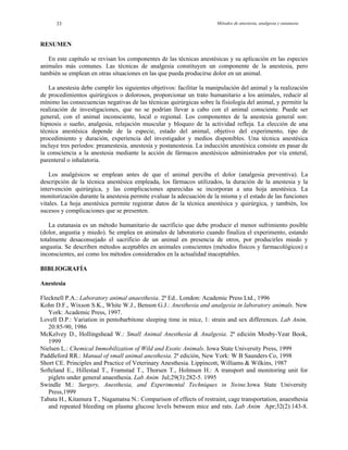 Métodos de anestesia, analgesia y eutanasia33
RESUMEN
En este capítulo se revisan los componentes de las técnicas anestésicas y su aplicación en las especies
animales más comunes. Las técnicas de analgesia constituyen un componente de la anestesia, pero
también se emplean en otras situaciones en las que pueda producirse dolor en un animal.
La anestesia debe cumplir los siguientes objetivos: facilitar la manipulación del animal y la realización
de procedimientos quirúrgicos o dolorosos, proporcionar un trato humanitario a los animales, reducir al
mínimo las consecuencias negativas de las técnicas quirúrgicas sobre la fisiología del animal, y permitir la
realización de investigaciones, que no se podrían llevar a cabo con el animal consciente. Puede ser
general, con el animal inconsciente, local o regional. Los componentes de la anestesia general son:
hipnosis o sueño, analgesia, relajación muscular y bloqueo de la actividad refleja. La elección de una
técnica anestésica depende de la especie, estado del animal, objetivo del experimento, tipo de
procedimiento y duración, experiencia del investigador y medios disponibles. Una técnica anestésica
incluye tres períodos: preanestesia, anestesia y postanestesia. La inducción anestésica consiste en pasar de
la consciencia a la anestesia mediante la acción de fármacos anestésicos administrados por vía enteral,
parenteral o inhalatoria.
Los analgésicos se emplean antes de que el animal perciba el dolor (analgesia preventiva). La
descripción de la técnica anestésica empleada, los fármacos utilizados, la duración de la anestesia y la
intervención quirúrgica, y las complicaciones aparecidas se incorporan a una hoja anestésica. La
monitorización durante la anestesia permite evaluar la adecuación de la misma y el estado de las funciones
vitales. La hoja anestésica permite registrar datos de la técnica anestésica y quirúrgica, y también, los
sucesos y complicaciones que se presenten.
La eutanasia es un método humanitario de sacrificio que debe producir el menor sufrimiento posible
(dolor, angustia y miedo). Se emplea en animales de laboratorio cuando finaliza el experimento, estando
totalmente desaconsejado el sacrificio de un animal en presencia de otros, por producirles miedo y
angustia. Se describen métodos aceptables en animales conscientes (métodos físicos y farmacológicos) e
inconscientes, así como los métodos considerados en la actualidad inaceptables.
BIBLIOGRAFÍA
Anestesia
Flecknell P.A.: Laboratory animal anaesthesia. 2ª Ed.. London: Academic Press Ltd., 1996
Kohn D.F., Wixson S.K., White W.J., Benson G.J.: Anesthesia and analgesia in laboratory animals. New
York: Academic Press, 1997.
Lovell D.P.: Variation in pentobarbitone sleeping time in mice, 1: strain and sex differences. Lab Anim,
20:85-90, 1986
McKelvey D., Hollingshead W.: Small Animal Anesthesia & Analgesia. 2ª edición Mosby-Year Book,
1999
Nielsen L.: Chemical Immobilization of Wild and Exotic Animals. Iowa State University Press, 1999
Paddleford RR.: Manual of small animal anesthesia. 2ª edición, New York: W B Saunders Co, 1998
Short CE. Principles and Practice of Veterinary Anesthesia. Lippincott, Williams & Wilkins, 1987
Softeland E., Hillestad T., Framstad T., Thorsen T., Holmsen H.: A transport and monitoring unit for
piglets under general anaesthesia. Lab Anim Jul;29(3):282-5. 1995
Swindle M.: Surgery, Anesthesia, and Experimental Techniques in Swine.Iowa State University
Press,1999
Tabata H., Kitamura T., Nagamatsu N.: Comparison of effects of restraint, cage transportation, anaesthesia
and repeated bleeding on plasma glucose levels between mice and rats. Lab Anim Apr;32(2):143-8.
 