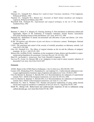 Métodos de anestesia, analgesia y eutanasia34
1998
Thurmon J.C., Tranquilli W.J., Benson G.J.: Lumb & Jones' Veterinary Anesthesia. 3ª Ed. Lippincott,
Williams & Wilkins, 1996
Thurmon J.C., Tranquilli W.J., Benson G.J.: Essentials of Small Animal Anesthesia and Analgesia.
Lippincott, Williams & Wilkins, June 1999
Waynforth H.B., Flecknell PA.: Experimental and surgical techniques in the rat: 2ª Ed., London.
Academic Press, 1992
Analgesia
Baumans, V., Brain, P. F., Brugere, H., Clausing, Jeneskog, P.: Pain and distress in laboratory rodents and
lagomorphs. Report of the Federation of European Laboratory Animal Science Associations
(FELASA) Working Group on Pain and Distress. Lab. Anim. 28:97-112. 1994
Flecknell PA.: Refinement of animal use-assessment and alleviation of pain and distress. Lab Anim,
28:222-231, 1994
ILAR.: Recognition and alleviation of pain and distress in laboratory animals. Washington: National
Academy Press, 1992
LASA.: The assesment and control of the severity of scientific procedures on laboratory animals. Lab
Anim 24:97-130.1990
Liles J.H., Flecknell P.A.: The effects of surgical stimulus on the rat and the influence of analgesic
treatment . Br Vet J., 149:515-25, 1993
Morton D.B., Griffiths P.H.M.: Guidelines on the recognition of pain, distress and discomfort in experi-
mental and an hypothesis for assessment. Veterinary Record, 116: 431-436. 1985
Short CE, van Poznak A.: Animal pain. New York, Churchill Livingstone, 1992
Van Loo PL, Everse LA, Bernsen MR, et al: Analgesics in mice used in cancer research: reduction of
discomfort? Lab Anim Oct;31(4):318-25.1997
Eutanasia
AVMA: Report of the AVMA Panel on Euthanasia. J Am Vet Med Assoc 202;230-249, 1993
Coenen A.M., Drinkenburg W.H., Hoenderken R., van Luijtelaar E.L.: Carbon dioxide euthanasia in rats:
oxygen supplementation minimizes signs of agitation and asphyxia.Lab Anim. 29:262-8, 1995
Close B, Banister K, Baumans V, Bernoth EM, et al: Recommendations for euthanasia of experimental
animals: Part 1. DGXI of the European Commission. Lab Anim 30; 293-316, 1996.
Close B, Banister K, Baumans V, Bernoth EM, et al: Recommendations for euthanasia of experimental
animals: Part 2. DGXT of the European Commission. Lab Anim 31; 1-32, 1997.
Danneman P.J., Stein S., Walshaw S.O.: Humane and practical implications of using carbon dioxide
mixed with oxygen for anesthesia or euthanasia of rats.Lab Anim Sci Aug;47(4):376-85. 1997
Smith W., Harrap S.B.: Behavioural and cardiovascular responses of rats to euthanasia using
carbon dioxide gas. Lab Anim Oct;31(4):337-46. 1997
 