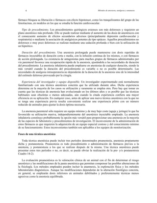 Métodos de anestesia, analgesia y eutanasia4
fármaco bloquea su liberación o fármacos con efecto hipotensor, como los tranquilizantes del grupo de las
fenotiacinas, en modelos en los que se estudia la función cardiovascular.
Tipo de procedimiento. Los procedimientos quirúrgicos extensos son más dolorosos y requieren un
plano anestésico más profundo. Ello se puede realizar mediante el aumento de las dosis de anestésicos con
el consecuente aumento de efectos secundarios adversos (principalmente depresión cardiovascular y
respiratoria) o mediante la asociación de analgésicos potentes de tipo opiáceo. Aquellos procedimientos no
dolorosos o muy poco dolorosos se realizan mediante una sedación profunda o bien con la utilización de
un hipnótico.
Duración del procedimiento. Una anestesia prolongada puede mantenerse con dosis repetidas de
fármacos inyectables de duración corta o media, con la infusión continua de los mismos, o con fármacos
de acción prolongada. La existencia de antagonistas para muchos grupos de fármacos administrados por
vía parenteral favorece una recuperación rápida de la anestesia, ajustándola a las necesidades de duración
del procedimiento. La anestesia inhalatoria puede emplearse en anestesias de cualquier duración, siendo la
más versátil cuando la duración del procedimiento es variable o no es posible determinarlo. Las
necesidades de analgesia intraoperatoria no dependerán de la duración de la anestesia sino de la intensidad
del estímulo doloroso provocado por la cirugía.
Experiencia del investigador y equipo disponible. Un investigador experimentado está normalmente
familiarizado con una técnica anestésica concreta que ha utilizado durante años. Dicha experiencia
determina en la mayoría de los casos su utilización y raramente se emplea otra. Pero hay que tomar en
cuenta que las técnicas de anestesia han evolucionado en los últimos años y es posible que las técnicas
habituales sean obsoletas o menos adecuadas, aún cuando la citada experiencia confiera una mayor
eficiencia en su aplicación. En cualquier caso, antes de aplicar una nueva técnica anestésica con la que no
se tenga una experiencia previa resulta conveniente realizar una experiencia piloto con un número
reducido de animales para ajustar la dosis óptima necesaria.
La anestesia parenteral sólo requiere un equipo mínimo y de muy bajo coste (aguja y jeringa) lo que ha
favorecido su utilización masiva, independientemente del anestésico inyectable empleado. La anestesia
inhalatoria constituye probablemente la opción más versátil para proporcionar una anestesia en la mayoría
de las especies de laboratorio y procedimientos de investigación. El inconveniente de la administración de
estos fármacos es que requieren la adquisición de un equipo especial costoso y del conocimiento mínimo
de su funcionamiento. Estos inconvenientes también son aplicables a los equipos de monitorización.
Fases de una técnica anestésica
Toda técnica anestésica puede incluir tres períodos denominados preanestesia, anestesia propiamente
dicha y postanestesia. Preanestesia es todo procedimiento o administración de fármacos previos a la
anestesia, y postanestesia a los que se realizan después de la misma. Una técnica anestésica puede
presentar estos tres períodos o no, es decir, se puede obviar la realización de la pre- y/o postanestesia
Cuadro 14-2).
La evaluación preanestésica es la valoración clínica de un animal con el fin de determinar el riesgo
anestésico y las modificaciones de la pauta anestésica que permitan compensar las posibles alteraciones de
la fisiología. Los métodos empleados pueden incluir la anamnesis, la exploración física y los métodos
laboratoriales diagnósticos. Aunque las modificaciones dependerán de la alteración fisiológica concreta,
en general, se emplearán dosis inferiores en animales debilitados y preferentemente técnicas menos
agresivas como la anestesia equilibrada.
 