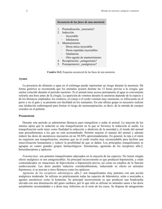 Métodos de anestesia, analgesia y eutanasia5
Secuencia de las fases de una anestesia
1. Premedicación: ¿necesaria?
2. Inducción
- Inyectable
- Inhalatoria
3. Mantenimiento
- Dosis única inyectable
- Dosis repetidas inyectables
- Inhalatoria
- ntoOtro agente de mantenimie
4. Recuperación: ¿antagonistas?
5. Postoperatorio: ¿analgésicos?
Cuadro 14.2. Esquema secuencial de las fases de una anestesia
Ayuno
La presencia de alimento o agua en el estómago puede representar un riesgo durante la anestesia. De
forma genérica se recomienda que los animales ayunen durante las 12 horas previas a la cirugía, que
suelen coincidir durante el período nocturno. Si el animal tiene acceso permanente al agua es conveniente
retirarla una hora antes de la cirugía. La aparición de vómitos durante la anestesia depende de la especie y
de los fármacos empleados; los roedores, el conejo o el cerdo vomitan muy raramente, es infrecuente en el
perro y en el gato y se presenta con facilidad en los rumiantes. En este último grupo es necesario realizar
una intubación endotraqueal para limitar el riesgo de neumoaspiración, es decir, de la entrada de cuerpos
extraños en el pulmón.
Preanestesia
Durante este período se administran fármacos para tranquilizar o sedar al animal. La mayoría de los
autores opina que la sedación es una tranquilización en la que se favorece la inducción al sueño. La
tranquilización suele tener como finalidad la reducción o abolición de la ansiedad y el miedo del animal
ante procedimientos a los que no está acostumbrado. Permite mejorar el manejo del animal y además
reducir las dosis de anestésicos necesarios en un 30-50% aproximadamente. En general, la rata o el ratón
no requieren una tranquilización, mientras que en el cerdo resulta muy recomendable para facilitar una
inmovilización humanitaria y reducir la posibilidad de que se dañen. Los principales tranquilizantes se
agrupan en cuatro grandes grupos farmacológicos: fenotiacinas, agonistas de los receptores alfa-2,
enzodiacepinas y opiáceos.b
Fenotiacinas: son potentes tranquilizantes adecuados en la mayoría de las especies. No tienen ningún
efecto analgésico ni son antagonizables. Su principal inconveniente es que producen hipotensión, y están
contraindicados en situaciones de hipovolemia o hipotensión previa, así como en estudios de la función
cardiovascular. Las dosis pueden reducirse considerablemente, reduciendo su efecto en animales
hipotensos, si se asocian a otros fármacos como los opiáceos.
Agonistas de los receptores adrenérgicos alfa-2: son tranquilizantes muy potentes con una acción
analgésica moderada. Se utilizan en prácticamente todas las especies de laboratorio, solas o asociadas a
agentes anestésicos como la ketamina. Su principal inconveniente es que producen una bradicardia
elevada con una disminución del gasto cardíaco, por lo que sólo se utilizan en animales sanos a las dosis
actualmente recomendadas o a dosis muy inferiores en el resto de los casos. Se dispone de antagonistas
 