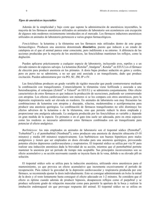 Métodos de anestesia, analgesia y eutanasia9
Tip
onómicos con excepción
de lgunos más modernos recientemente introducidos en el mercado. Los fármacos inductores anestésicos
uti
n el que el animal parece estar consciente, pero indiferente a su entorno. A diferencia de las
acciones producidas por la mayoría de los anestésicos, las fenciclidinas mantienen los reflejos, como la
deg
ajas produce sedación en gatos y cerdos,
pero en perro no se administra, a no ser que esté asociada a un tranquilizante, dado que produce
exc
En primates o en el gato ésta suele ser adecuada, pero en otras especies
omo los roedores es necesario administrar estos fármacos combinados con un tranquilizante para
pot
la anestesia por un período de tiempo más aceptable. Sus principales inconvenientes son su
efecto acumulativo y su acción necrosante cuando se inyecta fuera de la vena, debido a su elevado pH en
sol
os de anestésicos inyectables
Además de la simplicidad y bajo coste que supone la administración de anestésicos inyectables, la
mayoría de los fármacos anestésicos utilizados en animales de laboratorio son ec
a
lizados en animales de laboratorio pertenecen a varios grupos farmacológicos.
Fenciclidinas: la ketamina y la tiletamina son los fármacos más utilizados dentro de este grupo
farmacológico. Producen una anestesia denominada disociativa, puesto que inducen a un estado de
catalepsia e
lución.
Pueden aplicarse prácticamente a cualquier especie de laboratorio, incluyendo aves, reptiles y a un
elevado número de especies salvajes. La ketamina (Ketolar®
, Imalgene®
, Ketalar®
en EEUU) es el fármaco
de elección para producir anestesia en los primates. A dosis b
itación. Pueden administrarse por vía PO, SC, IM, IP o IV.
Las fenciclidinas producen un grado variable de rigidez muscular que puede contrarrestarse mediante
la combinación con tranquilizantes. Comercialmente la tiletamina viene liofilizada y asociada a una
benzodiacepina, el zolacepan (Zoletil®
o Telazol®
en EEUU) y se administra conjuntamente. Otro efecto
característico de estos fármacos es que inducen la producción de secreciones, pudiendo ser contrarrestado
con atropina. Los efectos cardiovasculares son menores si se los compara con otros anestésicos, pero la
depresión respiratoria suele ser elevada en roedores. En animales de laboratorio son muy frecuentes las
combinaciones de ketamina con atropina y diacepán, xilacina, medetomidina o acetilpromacina para
producir una anestesia quirúrgica. La combinación de fármacos tranquilizantes no sólo disminuye los
efectos adversos de la ketamina o de la tiletamina, sino que permite reducir la dosis empleada y
proporcionar una analgesia adecuada. La analgesia producida por las fenciclidinas es variable y depende
en gran medida de la especie.
c
enciar el efecto analgésico.
Barbitúricos: los más empleados en animales de laboratorio son el tiopental sódico (Pentothal®
,
Tiobarbital®
) y el pentobarbital (Nembutal®
), estos producen una anestesia de duración ultracorta (5-10
minutos) y media (60 minutos) respectivamente. Los barbitúricos son buenos hipnóticos pero malos
analgésicos y tienen que ser empleados en dosis elevadas para una anestesia quirúrgica, provocando
potentes efectos depresores cardiovasculares y respiratorios. El tiopental sódico se utiliza por vía IV para
realizar una inducción anestésica dada la brevedad de su acción, mientras que el pentobarbital permite
mantener
ución.
El tiopental sódico solo se utiliza para la inducción anestésica, utilizando otros anestésicos para el
mantenimiento, ya que provoca un efecto acumulativo que incrementa excesivamente el período de
recuperación. Para reducir la gravedad de la depresión cardiovascular y respiratoria producida por este
fármaco, se recomienda ajustar la dosis individualmente. Esto se consigue administrando en bolus la mitad
de la dosis y el resto lentamente hasta conseguir el efecto adecuado en 1-2 minutos. Se considera que el
efecto es óptimo cuando además de producir hipnosis, desaparecen reflejos como el parpebral y se
produce suficiente grado de relajación muscular como para permitir la apertura de la boca y realizar la
intubación endotraqueal sin que provoque respuesta del animal. El tiopental sódico no se utiliza en
 