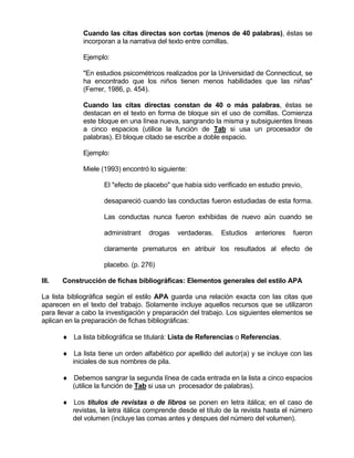 Cuando las citas directas son cortas (menos de 40 palabras), éstas se
             incorporan a la narrativa del texto entre comillas.

             Ejemplo:

             "En estudios psicométricos realizados por la Universidad de Connecticut, se
             ha encontrado que los niños tienen menos habilidades que las niñas"
             (Ferrer, 1986, p. 454).

             Cuando las citas directas constan de 40 o más palabras, éstas se
             destacan en el texto en forma de bloque sin el uso de comillas. Comienza
             este bloque en una línea nueva, sangrando la misma y subsiguientes líneas
             a cinco espacios (utilice la función de Tab si usa un procesador de
             palabras). El bloque citado se escribe a doble espacio.

             Ejemplo:

             Miele (1993) encontró lo siguiente:

                    El "efecto de placebo" que había sido verificado en estudio previo,

                    desapareció cuando las conductas fueron estudiadas de esta forma.

                    Las conductas nunca fueron exhibidas de nuevo aún cuando se

                    administrant    drogas   verdaderas.    Estudios   anteriores   fueron

                    claramente prematuros en atribuir los resultados al efecto de

                    placebo. (p. 276)

III.   Construcción de fichas bibliográficas: Elementos generales del estilo APA

La lista bibliográfica según el estilo APA guarda una relación exacta con las citas que
aparecen en el texto del trabajo. Solamente incluye aquellos recursos que se utilizaron
para llevar a cabo la investigación y preparación del trabajo. Los siguientes elementos se
aplican en la preparación de fichas bibliográficas:

       ♦ La lista bibliográfica se titulará: Lista de Referencias o Referencias.

       ♦ La lista tiene un orden alfabético por apellido del autor(a) y se incluye con las
         iniciales de sus nombres de pila.

       ♦ Debemos sangrar la segunda línea de cada entrada en la lista a cinco espacios
         (utilice la función de Tab si usa un procesador de palabras).

       ♦ Los títulos de revistas o de libros se ponen en letra itálica; en el caso de
         revistas, la letra itálica comprende desde el título de la revista hasta el número
         del volumen (incluye las comas antes y despues del número del volumen).
 