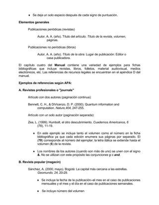 ♦ Se deja un solo espacio después de cada signo de puntuación.

Elementos generales

      Publicaciones periódicas (revistas)

             Autor, A. A. (año). Título del artículo. Título de la revista, volumen,
                    páginas.

      Publicaciones no periódicas (libros)

             Autor, A. A. (año). Título de la obra. Lugar de publicación: Editor o
                    casa publicadora.

El capítulo cuatro del Manual contiene una variedad de ejemplos para fichas
bibliográficas que incluye revistas, libros, folletos, material audiovisual, medios
electrónicos, etc. Las referencias de recursos legales se encuentran en el apéndice D del
manual.

Ejemplos de referencias según APA:

A. Revistas profesionales o "journals"

      Artículo con dos autores (paginación continua):

      Bennett, C. H., & DiVicenzo, D. P. (2000). Quantum information and
            computation. Nature,404, 247-255.

      Artículo con un solo autor (paginación separada):

      Zea, L. (1999). Humbolt, el otro descubrimiento. Cuadernos Americanos, 6
             (78), 11-19.

          ♦ En este ejemplo se incluye tanto el volumen como el número en la ficha
            bibliográfica ya que cada edición enumera sus páginas por separado. El
            (78) corresponde al número del ejemplar; la letra itálica se extiende hasta el
            volumen (6) de la revista.

          ♦ Los nombres de los autores (cuando son más de uno) se unen con el signo
            &. No se utilizan con este propósito las conjunciones y o and.

B. Revista popular (magacín)

      Sánchez, A. (2000, mayo). Bogotá: La capital más cercana a las estrellas.
           Geomundo, 24, 20-29.

             ♦ Se incluye la fecha de la publicación--el mes en el caso de publicaciones
               mensuales y el mes y el día en el caso de publicaciones semanales.

             ♦ Se incluye número del volumen
 