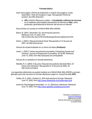 Formato básico

      Autor de la página. (Fecha de publicación o revisión de la página, si esta
             disponible). Título de la página o lugar. Recuperado (Fecha de
             acceso), de (URL-dirección)
             ♦ URL (Uniform Resource Locator) - el localizador uniforme de recursos
               es un estándar para localizar documentos de Internet en http y otros
               protocolos; generalmente la dirección del recurso en Internet.

      Documentos con acceso en el World Wide Web (WWW):

      Brave, R. (2001, December 10). Governing the genome.
             Retrieved June 12, 2001, from
             http://online.sfsu.edu/%7Erone/GEessays/GoverningGenome.html

      Suñol. J. (2001). Rejuvenecimiento facial. Recuperado el 12 de junio de
             2001, de http://drsunol.com

      Artículo de revista localizado en un banco de datos (ProQuest):

      Lewis, J. (2001). Career and personal counseling: Comparing process and
             outcome. Journal of Employment Counseling, 38, 82-90. Retrieved
             June 12, 2002, from http://proquest.umi.com/pqdweb

      Artículo de un periódico en formato electrónico:

      Melville, N. A. (2002, 6 de junio). Descubra los poderes del ácido fólico. El
              Nuevo Día Interactivo. Recuperado el 12 de junio de 2002, de
              http://endi.com/salud

Las siguientes referencias se pueden localizar en el World Wide Web (WWW) y proveen
ejemplos para citar recursos en formato electrónico según el manual de estilo APA:

      Guffey, M. E. (2001, October 5). APA style electronic formats. Retrieved
            June 12, 2002, from http://www.westwords.com/guffey/apa.html

      American Psychological Association. (n. d.). Electronic references. Retrieved
            June 12, 2002, from http://www.apastyle.org/elecsource.html



                                                                      Revisada y actualizada por:
                                                                             Víctor M. Rodríguez
                                                                             Bibliotecario Auxiliar
                                                              Sala de Información e Investigación
                                                                                  © Octubre 2003
 