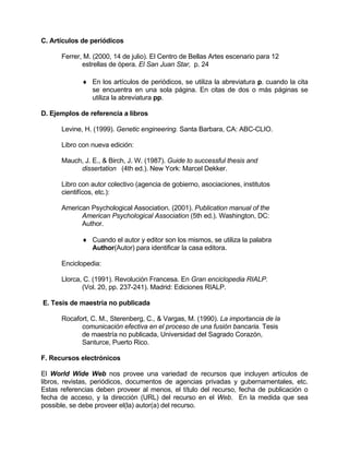 C. Artículos de periódicos 
Ferrer, M. (2000, 14 de julio). El Centro de Bellas Artes escenario para 12 
estrellas de ópera. El San Juan Star, p. 24 
♦ 
♦ 
En los artículos de periódicos, se utiliza la abreviatura p. cuando la cita se encuentra en una sola página. En citas de dos o más páginas se utiliza la abreviatura pp. 
D. Ejemplos de referencia a libros 
Levine, H. (1999). Genetic engineering. Santa Barbara, CA: ABC-CLIO. 
Libro con nueva edición: 
Mauch, J. E., & Birch, J. W. (1987). Guide to successful thesis and 
dissertation (4th ed.). New York: Marcel Dekker. 
Libro con autor colectivo (agencia de gobierno, asociaciones, institutos 
cientifícos, etc.): 
American Psychological Association. (2001). Publication manual of the 
American Psychological Association (5th ed.). Washington, DC: 
Author. 
Cuando el autor y editor son los mismos, se utiliza la palabra Author(Autor) para identificar la casa editora. 
Enciclopedia: 
Llorca, C. (1991). Revolución Francesa. En Gran enciclopedia RIALP. 
(Vol. 20, pp. 237-241). Madrid: Ediciones RIALP. 
E. Tesis de maestría no publicada 
Rocafort, C. M., Sterenberg, C., & Vargas, M. (1990). La importancia de la 
comunicación efectiva en el proceso de una fusión bancaria. Tesis 
de maestría no publicada, Universidad del Sagrado Corazón, 
Santurce, Puerto Rico. 
F. Recursos electrónicos 
El World Wide Web nos provee una variedad de recursos que incluyen artículos de libros, revistas, periódicos, documentos de agencias privadas y gubernamentales, etc. Estas referencias deben proveer al menos, el título del recurso, fecha de publicación o fecha de acceso, y la dirección (URL) del recurso en el Web. En la medida que sea possible, se debe proveer el(la) autor(a) del recurso. 
 