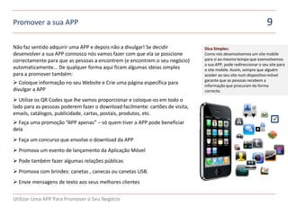 Promover a sua APP                                                                                               9

Não faz sentido adquirir uma APP e depois não a divulgar! Se decidir           Dica Simples:
desenvolver a sua APP connosco nós vamos fazer com que ela se posicione        Como nós desenvolvemos um site mobile
correctamente para que as pessoas a encontrem (e encontrem o seu negócio)      para si ao mesmo tempo que esenvolvemos
                                                                               a sua APP, pode redireccionar o seu site para
automaticamente... De qualquer forma aqui ficam algumas ideias simples         o site mobile. Assim, sempre que alguém
para a promover também:                                                        aceder ao seu site num dispositivo móvel
asd
                                                                               garante que as pessoas recebem a
 Coloque informação no seu Website e Crie uma página específica para          informação que procuram da forma
divulgar a APP                                                                 correcta.
asd
 Utilize os QR Codes que lhe vamos proporcionar e coloque-os em todo o
lado para as pessoas poderem fazer o download facilmente: cartões de visita,
emails, catálogos, publicidade, cartas, postais, produtos, etc.
asd

 Faça uma promoção “APP apenas” – só quem tiver a APP pode beneficiar
dela
asd
 Faça um concurso que envolve o download da APP
asd
 Promova um evento de lançamento da Aplicação Móvel
asd
 Pode também fazer algumas relações públicas
asd
 Promova com brindes: canetas , canecas ou canetas USB.
asd
 Envie mensagens de texto aos seus melhores clientes


Utilizar Uma APP Para Promover o Seu Negócio
 