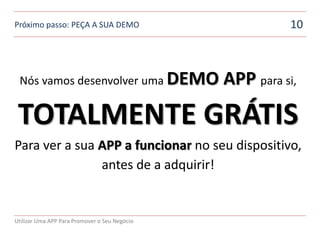Próximo passo: PEÇA A SUA DEMO                           10



 Nós vamos desenvolver uma DEMO                APP para si,

 TOTALMENTE GRÁTIS
Para ver a sua APP a funcionar no seu dispositivo,
               antes de a adquirir!


Utilizar Uma APP Para Promover o Seu Negócio
 