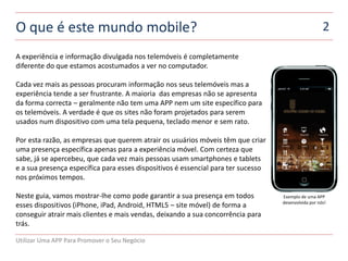 O que é este mundo mobile?                                                                            2

A experiência e informação divulgada nos telemóveis é completamente
diferente do que estamos acostumados a ver no computador.

Cada vez mais as pessoas procuram informação nos seus telemóveis mas a
experiência tende a ser frustrante. A maioria das empresas não se apresenta
da forma correcta – geralmente não tem uma APP nem um site específico para
os telemóveis. A verdade é que os sites não foram projetados para serem
usados ​num dispositivo com uma tela pequena, teclado menor e sem rato.

Por esta razão, as empresas que querem atrair os usuários móveis têm que criar
uma presença específica apenas para a experiência móvel. Com certeza que
sabe, já se apercebeu, que cada vez mais pessoas usam smartphones e tablets
e a sua presença específica para esses dispositivos é essencial para ter sucesso
nos próximos tempos.

Neste guia, vamos mostrar-lhe como pode garantir a sua presença em todos           Exemplo de uma APP
                                                                                   desenvolvida por nós!
esses dispositivos (iPhone, iPad, Android, HTML5 – site móvel) de forma a
conseguir atrair mais clientes e mais vendas, deixando a sua concorrência para
trás.

Utilizar Uma APP Para Promover o Seu Negócio
 