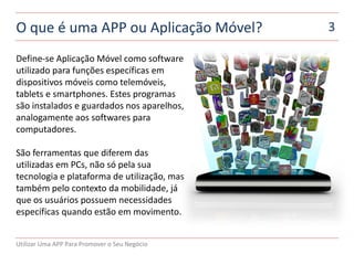 O que é uma APP ou Aplicação Móvel?            3

Define-se Aplicação Móvel como software
utilizado para funções específicas em
dispositivos móveis como telemóveis,
tablets e smartphones. Estes programas
são instalados e guardados nos aparelhos,
analogamente aos softwares para
computadores.

São ferramentas que diferem das
utilizadas em PCs, não só pela sua
tecnologia e plataforma de utilização, mas
também pelo contexto da mobilidade, já
que os usuários possuem necessidades
específicas quando estão em movimento.


Utilizar Uma APP Para Promover o Seu Negócio
 