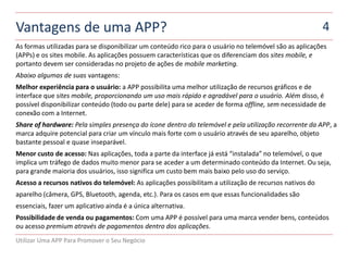 Vantagens de uma APP?                                                                                    4
As formas utilizadas para se disponibilizar um conteúdo rico para o usuário no telemóvel são as aplicações
(APPs) e os sites mobile. As aplicações possuem características que os diferenciam dos sites mobile, e
portanto devem ser consideradas no projeto de ações de mobile marketing.
Abaixo algumas de suas vantagens:
Melhor experiência para o usuário: a APP possibilita uma melhor utilização de recursos gráficos e de
interface que sites mobile, proporcionando um uso mais rápido e agradável para o usuário. Além disso, é
possível disponibilizar conteúdo (todo ou parte dele) para se aceder de forma offline, sem necessidade de
conexão com a Internet.
Share of hardware: Pela simples presença do ícone dentro do telemóvel e pela utilização recorrente da APP, a
marca adquire potencial para criar um vínculo mais forte com o usuário através de seu aparelho, objeto
bastante pessoal e quase inseparável.
Menor custo de acesso: Nas aplicações, toda a parte da interface já está “instalada” no telemóvel, o que
implica um tráfego de dados muito menor para se aceder a um determinado conteúdo da Internet. Ou seja,
para grande maioria dos usuários, isso significa um custo bem mais baixo pelo uso do serviço.
Acesso a recursos nativos do telemóvel: As aplicações possibilitam a utilização de recursos nativos do
aparelho (câmera, GPS, Bluetooth, agenda, etc.). Para os casos em que essas funcionalidades são
essenciais, fazer um aplicativo ainda é a única alternativa.
Possibilidade de venda ou pagamentos: Com uma APP é possível para uma marca vender bens, conteúdos
ou acesso premium através de pagamentos dentro dos aplicações.
Utilizar Uma APP Para Promover o Seu Negócio
 
