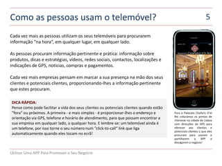 Como as pessoas usam o telemóvel?                                                                                 5

Cada vez mais as pessoas utilizam os seus telemóveis para procurarem
informação “na hora”, em qualquer lugar, em qualquer lado.

As pessoas procuram informação pertinente e prática: informação sobre
produtos, dicas e estratégias, vídeos, redes sociais, contactos, localizações e
indicações de GPS, notícias, compras e pagamentos.

Cada vez mais empresas pensam em marcar a sua presença na mão dos seus
clientes e potenciais clientes, proporcionando-lhes a informação pertinente
que estes procuram.

DICA RÁPIDA:
Pense como pode facilitar a vida dos seus clientes ou potenciais clientes quando estão
“fora” ou próximos. A primeira - e mais simples - é proporcionar-lhes o endereço e       Para o Palacete Chafariz D’el
                                                                                         Rei colocámos os pontos de
orientação via GPS, telefone e horário de atendimento, para que possam encontrar a       interesse na cidade de Lisboa
sua empresa em qualquer lado, a qualquer hora. E lembre-se: um telemóvel ainda é         com direcções de GPS para
um telefone, por isso torne o seu número num ”click-to-call“ link que liga               oferecer aos clientes e
                                                                                         potenciais clientes o que eles
automaticamente quando eles tocam no ecrã!                                               procuram para usarem e
                                                                                         partilharem     a    APP     e
                                                                                         divulgarem o negócio!


Utilizar Uma APP Para Promover o Seu Negócio
 