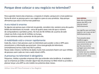 Porque deve colocar o seu negócio no telemóvel?                                                                 6

Para a grande maioria das empresas, a resposta é simples: porque já é a mais poderosa
forma de atraír as pessoas para o seu negócio e para os seus produtos. Veja porque        DICA RÁPIDA:
afirmamos que esta é a forma mais poderosa:                                               Estes são os primeiros
ert                                                                                       passos das APPs e da
A era móvel é enorme                                                                      internet móvel?
                                                                                          Definitivamente.
Se alguma vez pensou que a Internet era grande, considere isto: existem cerca de quatro
biliões de telemóveis no mundo - cerca de quatro vezes mais do que o número               Isso significa que você deve
de computadores e portáteis juntos. Há mais de 40 milhões de usuários de web              esperar e ver o que vai dar?
móvel nos EUA e mais de 42 milhões na Europa.                                             Definitivamente não.
E estes números estão a aumentar de dia para dia.
ert                                                                                       Tirar proveito desta
A mobilidade está a crescer rapidamente                                                   tendência agora -
                                                                                          e posicionar-se antes dos
Cada dia, mais e mais pessoas usam os telemóveis para aceder a sites e APPs para          seus concorrentes vai
encontrarem a informação que precisam. Uma nova geração de telemóveis                     dar-lhe uma enorme
(smartphones) tornou tudo mais fácil e prático.                                           vantagem para atrair mais
Novas redes móveis e tarifários de dados muito mais acessíveis fazem com que milhões      pessoas para si
de pessoas usem cada vez mais a web móvel e APPs.                                         e mostrar aos seus clientes
ert                                                                                       que está a fazer os possíveis
A presença no telemóvel é obrigatória                                                     para os servir melhor.
Pequenas, médias e grandes empresas têm que entender esta tendência. A verdade é
que as empresas já estão a estudar algum tipo de presença na Web móvel ou já estão a
planear lançar uma APP ou site mobile nos próximos doze meses.

Utilizar Uma APP Para Promover o Seu Negócio
 