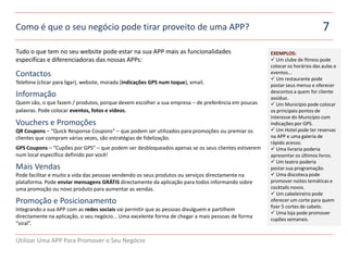 Como é que o seu negócio pode tirar proveito de uma APP?                                                                    7
Tudo o que tem no seu website pode estar na sua APP mais as funcionalidades                         EXEMPLOS:
específicas e diferenciadoras das nossas APPs:                                                       Um clube de fitness pode
ert                                                                                                 colocar os horários das aulas e
Contactos                                                                                           eventos...
                                                                                                     Um restaurante pode
Telefone (clicar para ligar), website, morada (indicações GPS num toque), email.                    postar seus menus e oferecer
                                                                                                    descontos a quem for cliente
Informação                                                                                          assíduo.
Quem são, o que fazem / produtos, porque devem escolher a sua empresa – de preferência em poucas     Um Município pode colocar
palavras. Pode colocar eventos, fotos e vídeos.                                                     os principais pontos de
                                                                                                    interesse do Município com
Vouchers e Promoções                                                                                indicações por GPS.
QR Coupons – “Quick Response Coupons” – que podem ser utilizados para promoções ou premiar os        Um Hotel pode ter reservas
clientes que compram várias vezes, são estratégias de fidelização.                                  na APP e uma galeria de
                                                                                                    rápido acesso.
GPS Coupons – “Cupões por GPS” – que podem ser desbloqueados apenas se os seus clientes estiverem    Uma livraria poderia
num local específico definido por você!                                                             apresentar os últimos livros.
                                                                                                     Um teatro poderia
Mais Vendas                                                                                         postar sua programação.
Pode facilitar e muito a vida das pessoas vendendo os seus produtos ou serviços directamente na      Uma discoteca pode
plataforma. Pode enviar mensagens GRÁTIS directamente da aplicação para todos informando sobre      promover noites temáticas e
uma promoção ou novo produto para aumentar as vendas.                                               cocktails novos.
                                                                                                     Um cabeleireiro pode
Promoção e Posicionamento                                                                           oferecer um corte para quem
                                                                                                    fizer 5 cortes de cabelo.
Integrando a sua APP com as redes sociais vai permitir que as pessoas divulguem e partilhem
                                                                                                     Uma loja pode promover
directamente na aplicação, o seu negócio... Uma excelente forma de chegar a mais pessoas de forma   cupões semanais.
“viral”.


Utilizar Uma APP Para Promover o Seu Negócio
 
