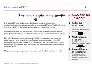 Como ter a sua APP?                                                                                              8

                   Simples mais simples não há                                          3 PASSOS PARA TER
                                                                                            A SUA APP
Criar a sua APP pode ser bem mais fácil do que pensa. Neste momento                     1. Pede a sua
possivelmente está mais clara a importância de ter uma APP e um Site Mobile mas a          DEMO APP
questão é... E agora? O que devo eu fazer? Qual o meu próximo passo?                       (maquete que poderá ver a
                                                                                           funcionar no telefone, iPad ou
Queremos que saiba que ter a sua APP a funcionar é muito mais simples do que               na internet)
pensa. Isto porque chegou ao sítio certo, pois nós somos especialistas nesta matéria.

Para além disso somos extremamente acessíveis e preocupamo-nos com o seu
                                                                                        2. Nós Publicamos
negócio e não com a sua APP. Isto significa que vamos desenvolver a sua APP                a sua APP
extremamente funcional, que vai atrair pessoas para si e, disponível para todos os         para ficar a funcionar em
                                                                                           iPhone, iPad, Android e HTML5
dispositivos, por um preço mais acessível do que poderá conseguir apenas para um
dos dispositivos.
                                                                                        3. Disponibilizamos
Não precisa de se preocupar com nada pois a nossa função é facilitar a sua vida.
                                                                                           as ferramentas
                                                                                           necessárias para gerir e
                                                                                           divulgar a sua aplicação,
                                                                                           incluindo a manutenção da
                                                                                           aplicação


Utilizar Uma APP Para Promover o Seu Negócio
 