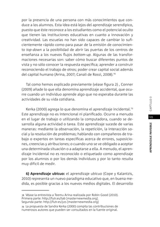 APRENDIZAJEINVISIBLEcapítulo3
129
por la presencia de una persona con más conocimientos que con-
duce a los alumnos. Esta idea está lejos del aprendizaje serendípico,
puesto que éste reconoce a los estudiantes como el potencial oculto
que tienen las instituciones educativas en cuanto a innovación y
creatividad. Las escuelas no han sido capaces de cambiar lo sufi-
cientemente rápido como para pasar de la emisión de conocimien-
to top-down a la posibilidad de abrir las puertas de los centros de
enseñanza a los nuevos flujos bottom-up. Algunas de las transfor-
maciones necesarias son: saber cómo buscar diferentes puntos de
vista y no sólo conocer la respuesta específica; aprender a construir
reconociendo el trabajo de otros; poder crear capital social además
del capital humano (Arina, 2007; Canali de Rossi, 2008).78
Tal como hemos explicado previamente (véase figura 2) , Conner
(2009) añade lo que ella denomina aprendizaje accidental, que ocu-
rre cuando un individuo aprende algo que no esperaba durante las
actividades de su vida cotidiana.
Kerka (2000) agrega lo que denomina el aprendizaje incidental.79
Este aprendizaje no es intencional ni planificado. Ocurre a menudo
en el lugar de trabajo o utilizando la computadora, cuando se de-
sarrolla alguna actividad o tarea. Este aprendizaje sucede de varias
maneras: mediante la observación, la repetición, la interacción so-
cial y la resolución de problemas; hablando con compañeros de tra-
bajo o expertos en tareas específicas acerca de errores, suposicio-
nes, creencias y atribuciones; o cuando uno se ve obligado a aceptar
una determinada situación o a adaptarse a ella. A menudo, el apren-
dizaje incidental no es reconocido o etiquetado como aprendizaje
por los alumnos o por los demás individuos y por lo tanto resulta
muy difícil de medir.
6) Aprendizaje ubicuo: el aprendizaje ubicuo (Cope y Kalantzis,
2010) representa un nuevo paradigma educativo que, en buena me-
dida, es posible gracias a los nuevos medios digitales. El desarrollo
78 Véase la entrevista a Teemu Arina realizada por Robin Good (2010).
Primera parte: http://futr.es/tab [masternewmedia.org].
Segunda parte: http://futr.es/yzs [masternewmedia.org]
79 La propuesta de Sandra Kerka (2000) compila las contribuciones de
numerosos autores que pueden ser consultados en la fuente original.
 