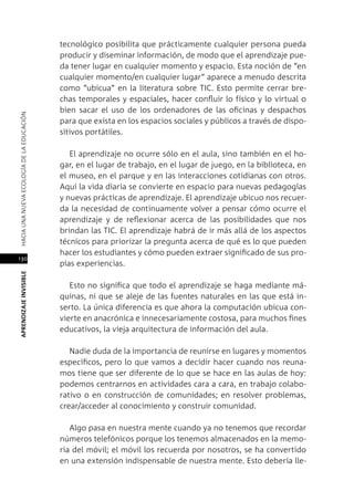 130
APRENDIZAJEINVISIBLEHACIAUNANUEVAECOLOGÍADELAEDUCACIÓN
tecnológico posibilita que prácticamente cualquier persona pueda
producir y diseminar información, de modo que el aprendizaje pue-
da tener lugar en cualquier momento y espacio. Esta noción de “en
cualquier momento/en cualquier lugar” aparece a menudo descrita
como “ubicua” en la literatura sobre TIC. Esto permite cerrar bre-
chas temporales y espaciales, hacer confluir lo físico y lo virtual o
bien sacar el uso de los ordenadores de las oficinas y despachos
para que exista en los espacios sociales y públicos a través de dispo-
sitivos portátiles.
El aprendizaje no ocurre sólo en el aula, sino también en el ho-
gar, en el lugar de trabajo, en el lugar de juego, en la biblioteca, en
el museo, en el parque y en las interacciones cotidianas con otros.
Aquí la vida diaria se convierte en espacio para nuevas pedagogías
y nuevas prácticas de aprendizaje. El aprendizaje ubicuo nos recuer-
da la necesidad de continuamente volver a pensar cómo ocurre el
aprendizaje y de reflexionar acerca de las posibilidades que nos
brindan las TIC. El aprendizaje habrá de ir más allá de los aspectos
técnicos para priorizar la pregunta acerca de qué es lo que pueden
hacer los estudiantes y cómo pueden extraer significado de sus pro-
pias experiencias.
Esto no significa que todo el aprendizaje se haga mediante má-
quinas, ni que se aleje de las fuentes naturales en las que está in-
serto. La única diferencia es que ahora la computación ubicua con-
vierte en anacrónica e innecesariamente costosa, para muchos fines
educativos, la vieja arquitectura de información del aula.
Nadie duda de la importancia de reunirse en lugares y momentos
específicos, pero lo que vamos a decidir hacer cuando nos reuna-
mos tiene que ser diferente de lo que se hace en las aulas de hoy:
podemos centrarnos en actividades cara a cara, en trabajo colabo-
rativo o en construcción de comunidades; en resolver problemas,
crear/acceder al conocimiento y construir comunidad.
Algo pasa en nuestra mente cuando ya no tenemos que recordar
números telefónicos porque los tenemos almacenados en la memo-
ria del móvil; el móvil los recuerda por nosotros, se ha convertido
en una extensión indispensable de nuestra mente. Esto debería lle-
 