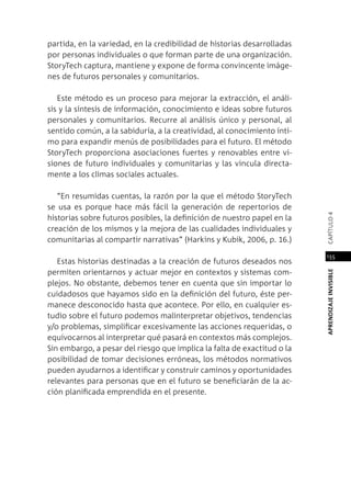 APRENDIZAJEINVISIBLEcapítulo4
155
partida, en la variedad, en la credibilidad de historias desarrolladas
por personas individuales o que forman parte de una organización.
StoryTech captura, mantiene y expone de forma convincente imáge-
nes de futuros personales y comunitarios.
Este método es un proceso para mejorar la extracción, el análi-
sis y la síntesis de información, conocimiento e ideas sobre futuros
personales y comunitarios. Recurre al análisis único y personal, al
sentido común, a la sabiduría, a la creatividad, al conocimiento ínti-
mo para expandir menús de posibilidades para el futuro. El método
StoryTech proporciona asociaciones fuertes y renovables entre vi-
siones de futuro individuales y comunitarias y las vincula directa-
mente a los climas sociales actuales.
“En resumidas cuentas, la razón por la que el método StoryTech
se usa es porque hace más fácil la generación de repertorios de
historias sobre futuros posibles, la definición de nuestro papel en la
creación de los mismos y la mejora de las cualidades individuales y
comunitarias al compartir narrativas” (Harkins y Kubik, 2006, p. 16.)
Estas historias destinadas a la creación de futuros deseados nos
permiten orientarnos y actuar mejor en contextos y sistemas com-
plejos. No obstante, debemos tener en cuenta que sin importar lo
cuidadosos que hayamos sido en la definición del futuro, éste per-
manece desconocido hasta que acontece. Por ello, en cualquier es-
tudio sobre el futuro podemos malinterpretar objetivos, tendencias
y/o problemas, simplificar excesivamente las acciones requeridas, o
equivocarnos al interpretar qué pasará en contextos más complejos.
Sin embargo, a pesar del riesgo que implica la falta de exactitud o la
posibilidad de tomar decisiones erróneas, los métodos normativos
pueden ayudarnos a identificar y construir caminos y oportunidades
relevantes para personas que en el futuro se beneficiarán de la ac-
ción planificada emprendida en el presente.
 