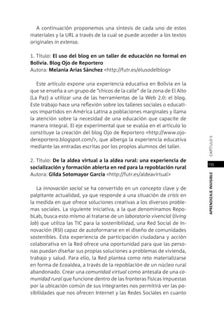 APRENDIZAJEINVISIBLEcapítulo5
175
A continuación proponemos una síntesis de cada uno de estos
materiales y la URL a través de la cual se puede acceder a los textos
originales in extenso.
1. Título: El uso del blog en un taller de educación no formal en
Bolivia. Blog Ojo de Reportero
Autora: Melania Arias Sánchez <http://futr.es/elusodelblog>
Este artículo expone una experiencia educativa en Bolivia en la
que se enseña a un grupo de “chicos de la calle” de la zona de El Alto
(La Paz) a utilizar una de las herramientas de la Web 2.0: el blog.
Este trabajo hace una reflexión sobre los talleres sociales o educati-
vos impartidos en América Latina a poblaciones marginales y llama
la atención sobre la necesidad de una educación que capacite de
manera integral. El eje experimental que se evalúa en el artículo lo
constituye la creación del blog Ojo de Reportero <http://www.ojo-
dereportero.blogspot.com/>, que alberga la experiencia educativa
mediante las entradas escritas por los propios alumnos del taller.
2. Título: De la aldea virtual a la aldea rural: una experiencia de
socialización y formación abierta en red para la repoblación rural
Autora: Gilda Sotomayor García <http://futr.es/aldeavirtual>
La innovación social se ha convertido en un concepto clave y de
palpitante actualidad, ya que responde a una situación de crisis en
la medida en que ofrece soluciones creativas a los diversos proble-
mas sociales. La siguiente iniciativa, a la que denominamos Repo-
bLab, busca esto mismo al tratarse de un laboratorio vivencial (living
lab) que utiliza las TIC para la sostenibilidad, una Red Social de In-
novación (RSI) capaz de autoformarse en el diseño de comunidades
sostenibles. Esta experiencia de participación ciudadana y acción
colaborativa en la Red ofrece una oportunidad para que las perso-
nas puedan diseñar sus propias soluciones a problemas de vivienda,
trabajo y salud. Para ello, la Red plantea como reto materializarse
en forma de Ecoaldea, a través de la repoblación de un núcleo rural
abandonado. Crear una comunidad virtual como antesala de una co-
munidad rural que funcione dentro de las fronteras físicas impuestas
por la ubicación común de sus integrantes nos permitirá ver las po-
sibilidades que nos ofrecen Internet y las Redes Sociales en cuanto
 