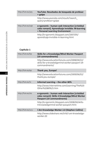 208
APRENDIZAJEINVISIBLEHACIAUNANUEVAECOLOGÍADELAEDUCACIÓN
http://futr.es/yey YouTube: Resultados de búsqueda de profesor
+ golpe
http://www.youtube.com/results?search_
query=profesor+golpe
http://futr.es/zqb e-rgonomic : human web interaction [cristóbal
cobo romaní]: Aprendizaje Invisible: M-learning
+ Personal Learning Environment
http://e-rgonomic.blogspot.com/2007/05/
aprendizaje-invisible-m-learning.html
Capítulo 1
http://futr.es/bp Skills for a Knowledge/Mind Worker Passport
(19 commandments)
http://www.educationfutures.com/2008/04/22/
skills-for-a-knowledgemind-worker-passport-19-
commandments/
http://futr.es/ep Thank you, Europe!
http://www.educationfutures.com/2009/06/02/
thank-you-europe/
http://futr.es/ix Informal Learning – the other 80%
http://www.internettime.com/Learning/The%20
Other%2080%25.htm
http://futr.es/sts e-rgonomic : human web interaction [cristóbal
cobo romaní]: Skills 4 Knowledge/Mind Worker
Passport (19 commandments)
http://e-rgonomic.blogspot.com/2008/04/skills-
4-knowledgemind-worker-passport.html
http://futr.es/ucu I Am Knowledge Worker 2.0 (Stephen Collins)
http://www.slideshare.net/trib/i-am-knowledge-
worker-20
 