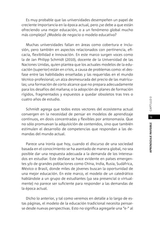 APRENDIZAJEINVISIBLEcapítulo0
19
Es muy probable que las universidades desempeñen un papel de
creciente importancia en la época actual, pero ¿se debe a que están
ofreciendo una mejor educación, o a un fenómeno global mucho
más complejo? ¿Modelo de negocio o modelo educativo?
Muchas universidades fallan en áreas como cobertura e inclu-
sión, pero también en aspectos relacionados con pertinencia, efi-
cacia, flexibilidad e innovación. En este marco surgen voces como
la de Jan Philipp Schmidt (2010), docente de la Universidad de las
Naciones Unidas, quien plantea que los actuales modelos de la edu-
cación (superior) están en crisis, a causa de problemas como: el des-
fase entre las habilidades enseñadas y las requeridas en el mundo
técnico-profesional; un alza desmesurada del precio de las matrícu-
las; una formación de corto alcance que no prepara adecuadamente
para los desafíos del mañana; o la adopción de planes de formación
rígidos, fragmentados y expuestos a quedar obsoletos tras tres o
cuatro años de estudio.
Schmidt agrega que todos estos vectores del ecosistema actual
convergen en la necesidad de pensar en modelos de aprendizaje
continuos, en dosis concentradas y flexibles por antonomasia. Que
no sólo promuevan la adquisición de contenidos, sino que también
estimulen el desarrollo de competencias que respondan a las de-
mandas del mundo actual.
Parece una ironía que hoy, cuando el discurso de una sociedad
basada en el conocimiento se ha asentado de manera global, no sea
posible dar una respuesta adecuada a la demanda de los interesa-
dos en estudiar. Este desfase se hace evidente en países emergen-
tes y/o de grandes poblaciones como China, India, Rusia, Sudáfrica,
México o Brasil, donde miles de jóvenes buscan la oportunidad de
una mejor educación. En este marco, el modelo de un catedrático
hablándole a un grupo de estudiantes (ya sea presencial o virtual-
mente) no parece ser suficiente para responder a las demandas de
la época actual.
Dicho lo anterior, y tal como veremos en detalle a lo largo de es-
tas páginas, el modelo de la educación tradicional necesita pensar-
se desde nuevas perspectivas. Esto no significa agregarle una “e-” al
 