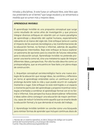 APRENDIZAJEINVISIBLEcapítulo0
23
miradas y disciplinas. Si esto fuese un software libre, este libro ape-
nas pretendería ser el kernel,7
que luego escalará y se reinventará a
medida que se sumen más y mejores ideas.
Aprendizaje invisible:
El aprendizaje invisible es una propuesta conceptual que surge
como resultado de varios años de investigación y que procura
integrar diversos enfoques en relación con un nuevo paradigma
de aprendizaje y desarrollo del capital humano, especialmente
relevante en el marco del siglo xxi. Este enfoque toma en cuenta
el impacto de los avances tecnológicos y las transformaciones de
la educación formal, no formal e informal, además de aquellos
metaespacios intermedios. Bajo este enfoque se busca explorar
un panorama de opciones para la creación de futuros relevantes
para la educación actual. Aprendizaje invisible no pretende pro-
poner una teoría como tal, sino una metateoría capaz de integrar
diferentes ideas y perspectivas. Por ello ha sido descrito como un
protoparadigma, que se encuentra en fase beta y en plena etapa
de construcción.
1. Arquetipo conceptual sociotecnológico hacia una nueva eco-
logía de la educación que recoge ideas, las combina y reflexiona
en torno al aprendizaje entendido como un continuum que se
prolonga durante toda la vida y que puede ocurrir en cualquier
momento o lugar. Este enfoque no está restringido a un espacio
o momento particular del aprendizaje y propone incentivar estra-
tegias orientadas a combinar el aprendizaje formal con el no for-
mal e informal. Esta perspectiva busca desencadenar reflexiones
e ideas sobre cómo conseguir una educación de mayor pertinen-
cia, capaz de reducir la brecha entre aquello que se enseña desde
la educación formal y lo que demanda el mundo del trabajo.
2. Aprendizaje invisible también se concibe como una búsqueda
para remixar formas de aprender que incluyen continuas dosis de
7 Núcleo de un sistema operativo, es decir, bloque de código con la parte
central del funcionamiento y el arranque del sistema.
Fuente: http://es.wiktionary.org/wiki/kernel
 