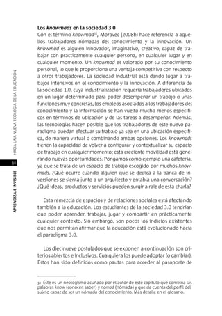 56
APRENDIZAJEINVISIBLEHACIAUNANUEVAECOLOGÍADELAEDUCACIÓN
Los knowmads en la sociedad 3.0
Con el término knowmad32
, Moravec (2008b) hace referencia a aque-
llos trabajadores nómadas del conocimiento y la innovación. Un
knowmad es alguien innovador, imaginativo, creativo, capaz de tra-
bajar con prácticamente cualquier persona, en cualquier lugar y en
cualquier momento. Un knowmad es valorado por su conocimiento
personal, lo que le proporciona una ventaja competitiva con respecto
a otros trabajadores. La sociedad industrial está dando lugar a tra-
bajos intensivos en el conocimiento y la innovación. A diferencia de
la sociedad 1.0, cuya industrialización requería trabajadores ubicados
en un lugar determinado para poder desempeñar un trabajo o unas
funciones muy concretas, los empleos asociados a los trabajadores del
conocimiento y la información se han vuelto mucho menos específi-
cos en términos de ubicación y de las tareas a desempeñar. Además,
las tecnologías hacen posible que los trabajadores de este nuevo pa-
radigma puedan efectuar su trabajo ya sea en una ubicación específi-
ca, de manera virtual o combinando ambas opciones. Los knowmads
tienen la capacidad de volver a configurar y contextualizar su espacio
de trabajo en cualquier momento; esta creciente movilidad está gene-
rando nuevas oportunidades. Pongamos como ejemplo una cafetería,
ya que se trata de un espacio de trabajo escogido por muchos know-
mads. ¿Qué ocurre cuando alguien que se dedica a la banca de in-
versiones se sienta junto a un arquitecto y entabla una conversación?
¿Qué ideas, productos y servicios pueden surgir a raíz de esta charla?
Esta remezcla de espacios y de relaciones sociales está afectando
también a la educación. Los estudiantes de la sociedad 3.0 tendrían
que poder aprender, trabajar, jugar y compartir en prácticamente
cualquier contexto. Sin embargo, son pocos los indicios existentes
que nos permitan afirmar que la educación está evolucionado hacia
el paradigma 3.0.
Los diecinueve postulados que se exponen a continuación son cri-
terios abiertos e inclusivos. Cualquiera los puede adoptar (o cambiar).
Éstos han sido definidos como pautas para acceder al pasaporte de
32 Éste es un neologismo acuñado por el autor de este capítulo que combina las
palabras know (conocer, saber) y nomad (nómada) y que da cuenta del perfil del
sujeto capaz de ser un nómada del conocimiento. Más detalle en el glosario.
 
