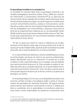 APRENDIZAJEINVISIBLEcapítulo1
59
El aprendizaje invisible en la sociedad 3.0
La sociedad 3.0 necesita dejar atrás el paradigma industrial y los
modelos pedagógicos bancarios (véase Freire, 1968) que transmi-
ten información y conocimiento “preventivo”35
(p. ej. ejercicios de
memorización de las capitales del mundo) y debe evolucionar hacia
formas de aprendizaje que hagan uso de los espacios invisibles para
construir conocimiento práctico y valioso a nivel personal y social.
Hoy día se valora cada vez más el papel fundamental que desempe-
ñan los trabajadores con conocimientos y destrezas claves para el
éxito de las organizaciones modernas (p. ej., los knowmads). Godin
(2010) sostiene que las personas exitosas actúan como un “eje” den-
tro de estas organizaciones. En una entrevista realizada a Godin por
Hyatt (2010), el autor afirma:
“El ‘eje’ es aquel que insiste en marcar la diferencia, ser el líder,
conectar con los demás y hacer algo a lo que yo llamo arte. El ‘eje’ es
aquel que resulta indispensable, aquel de quien la empresa no puede
prescindir. No se trata de obediencia, sino de humanidad”.
En su libro El Elemento, Robinson y Aronica (2009) destacan cómo
los entrevistados, personas con éxito en sus carreras profesionales,
habían identificado cuál era su “elemento”. El secreto de su éxito
se debía no sólo a que disfrutaban con su trabajo, sino que además
eran particularmente buenos en él. Este concepto se opone al mo-
delo educativo de la sociedad industrial, en el que primaba el prin-
cipio del conocimiento “preventivo”. Esto nos lleva a pensar que el
éxito puede lograrse siempre que se forme y motive a la gente para
perseguir sus sueños.
En el protoparadigma 3.0 el caos y la ambigüedad asociados a los
enormes cambios sociales y tecnológicos piden a gritos el resurgi-
miento del paradigma de “aprender haciendo”. De alguna manera
podría decirse que estamos construyendo el futuro a medida que
éste va sucediendo. Con el aprendizaje y la enseñanza colectiva y
entre pares, somos responsables de ayudarnos mutuamente para
35 El autor hace referencia a aprender algo just in case, es decir, en caso de que
pueda resultar necesario en algún momento posterior.
 