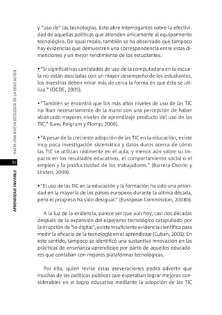 82
APRENDIZAJEINVISIBLEHACIAUNANUEVAECOLOGÍADELAEDUCACIÓN
y “uso de” las tecnologías. Esto abre interrogantes sobre la efectivi-
dad de aquellas políticas que atienden únicamente al equipamiento
tecnológico. De igual modo, también se ha observado que tampoco
hay evidencias que demuestren una correspondencia entre estas di-
mensiones y un mejor rendimiento de los estudiantes.
•	“Si significativas cantidades de uso de la computadora en la escue-
la no están asociadas con un mayor desempeño de los estudiantes,
los maestros deben mirar más de cerca la forma en que ésta se uti-
liza.” (OCDE, 2005).
•	“También se encontró que los más altos niveles de uso de las TIC
no iban necesariamente de la mano con una percepción de haber
alcanzado mayores niveles de aprendizaje producto del uso de las
TIC.” (Law, Pelgrum y Plomp, 2006).
•	“A pesar de la creciente adopción de las TIC en la educación, existe
muy poca investigación sistemática y datos duros acerca de cómo
las TIC se utilizan realmente en el aula, y menos aún sobre su im-
pacto en los resultados educativos, el comportamiento social o el
empleo y la productividad de los trabajadores.” (Barrera-Osorio y
Linden, 2009).
•	“El uso de las TIC en la educación y la formación ha sido una priori-
dad en la mayoría de los países europeos durante la última década,
pero el progreso ha sido desigual.” (European Commission, 2008b).
A la luz de la evidencia, parece ser que aún hoy, casi dos décadas
después de la expansión del espejismo tecnológico catapultado por
la irrupción de “lo digital”, existe insuficiente evidencia científica para
medir la eficacia de la tecnología en el aprendizaje (Cuban, 2001). En
este sentido, tampoco se identificó una sustantiva innovación en las
prácticas de enseñanza-aprendizaje por parte de aquellos educado-
res que contaban con mejores plataformas tecnológicas.
Por ello, quien revise estas aseveraciones podrá advertir que
muchas de las políticas públicas que esperaban lograr mejoras con-
siderables en el logro educativo mediante la adopción de las TIC
 