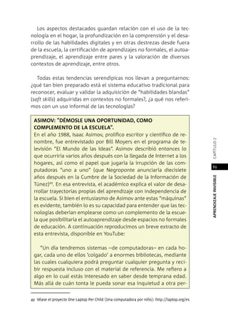 APRENDIZAJEINVISIBLEcapítulo2
89
Los aspectos destacados guardan relación con el uso de la tec-
nología en el hogar, la profundización en la comprensión y el desa-
rrollo de las habilidades digitales y en otras destrezas desde fuera
de la escuela, la certificación de aprendizajes no formales, el autoa-
prendizaje, el aprendizaje entre pares y la valoración de diversos
contextos de aprendizaje, entre otros.
Todas estas tendencias serendípicas nos llevan a preguntarnos:
¿qué tan bien preparado está el sistema educativo tradicional para
reconocer, evaluar y validar la adquisición de “habilidades blandas”
(soft skills) adquiridas en contextos no formales?, ¿a qué nos referi-
mos con un uso informal de las tecnologías?
Asimov: “Démosle una oportunidad, como
complemento de la escuela”.
En el año 1988, Isaac Asimov, prolífico escritor y científico de re-
nombre, fue entrevistado por Bill Moyers en el programa de te-
levisión “El Mundo de las Ideas”. Asimov describió entonces lo
que ocurriría varios años después con la llegada de Internet a los
hogares, así como el papel que jugaría la irrupción de las com-
putadoras “uno a uno” (que Negroponte anunciaría diecisiete
años después en la Cumbre de la Sociedad de la Información de
Túnez)49
. En esa entrevista, el académico explica el valor de desa-
rrollar trayectorias propias del aprendizaje con independencia de
la escuela. Si bien el entusiasmo de Asimov ante estas “máquinas”
es evidente, también lo es su capacidad para entender que las tec-
nologías deberían emplearse como un complemento de la escue-
la que posibilitaría el autoaprendizaje desde espacios no formales
de educación. A continuación reproducimos un breve extracto de
esta entrevista, disponible en YouTube:
“Un día tendremos sistemas –de computadoras– en cada ho-
gar, cada uno de ellos ‘colgado’ a enormes bibliotecas, mediante
las cuales cualquiera podrá preguntar cualquier pregunta y reci-
bir respuesta incluso con el material de referencia. Me refiero a
algo en lo cual estás interesado en saber desde temprana edad.
Más allá de cuán tonta le pueda sonar esa inquietud a otra per-
49 Véase el proyecto One Laptop Per Child (Una computadora por niño): http://laptop.org/es
 
