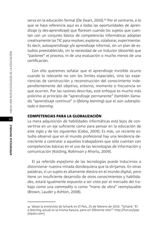 92
APRENDIZAJEINVISIBLEHACIAUNANUEVAECOLOGÍADELAEDUCACIÓN
serva en la educación formal (De Zwart, 2010).50
Por el contrario, a lo
que se hace referencia aquí es a todas las oportunidades de apren-
dizaje (y des-aprendizaje) que florecen cuando los sujetos que cuen-
tan con un conjunto básico de competencias informáticas adoptan
creativamente las TIC para resolver, explorar, colaborar, experimentar.
Es decir, autoaprendizaje y/o aprendizaje informal, sin un plan de es-
tudios preestablecido, sin la necesidad de un inductor (docente) que
“pastoree” el proceso, ni de una evaluación o mucho menos de una
certificación.
Con ello queremos señalar que el aprendizaje invisible ocurre
cuando lo relevante no son los límites espaciales, sino las expe-
riencias de construcción y reconstrucción del conocimiento inde-
pendientemente del objetivo, entorno, momento o frecuencia en
que ocurren. Por las razones descritas, este enfoque es mucho más
próximo al principio de “aprendizaje permanente” (también llama-
do “aprendizaje continuo” o lifelong learning) que el aún subexplo-
tado e-learning.
Competencias para la globalización
La mera adquisición de habilidades informáticas está lejos de con-
vertirse en un eje suficiente como para pensar en la educación de
este siglo y de los siguientes (Cobo, 2009). Es más, un reciente es-
tudio observó que en el mundo profesional hay una tendencia de-
creciente a contratar a aquellos trabajadores que sólo cuentan con
competencias básicas en el uso de las tecnologías de información y
comunicación (Kolding, Robinson y Ahorlu, 2009).
El ya referido espejismo de las tecnologías puede inducirnos a
distorsionar nuestra mirada dondequiera que la dirijamos. En otras
palabras, si un sujeto es altamente diestro en el mundo digital, pero
tiene un insuficiente desarrollo de otros conocimientos y habilida-
des, estará igualmente expuesto a ser visto por el mercado del tra-
bajo como una commodity o como “mano de obra” reemplazable
(Brown, Lauder y Ashton, 2008).
50 Véase la entrevista de Schank en El País, 25 de febrero de 2010. “Schank: ‘El
e-learning actual es la misma basura, pero en diferente sitio’”. http://futr.es/pep
[elpais.com]
 