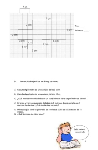 III. Desarrollo de ejercicios de área y perímetro.
a) Calcula el perímetro de un cuadrado de lado 5 cm.
b) Calcula el perímetro de un cuadrado de lado 12 m.
c) ¿Qué medida tienen los lados de un cuadrado que tiene un perímetro de 24 cm?
d) Si tengo un terreno cuadrado de lados de 9 metros y deseo cerrarlo con 4
corridas de alambre. ¿Cuánto alambre necesito?
e) Un rectángulo tiene un perímetro de 44 metros y uno de sus lados es de 15
metros.
f) ¿Cuánto miden los otros lados?
2
Área: ______
Perímetro= ______
Debo trabajar
concentrado