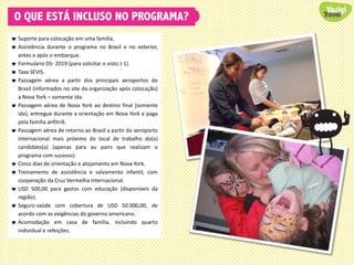 O QUE ESTÁ INCLUSO NO PROGRAMA?
 Suporte para colocação em uma família.
 Assistência durante o programa no Brasil e no exterior,
antes e após o embarque.
 Formulário DS- 2019 (para solicitar o visto J-1).
 Taxa SEVIS.
 Passagem aérea a partir dos principais aeroportos do
Brasil (informados no site da organização após colocação)
a Nova York – somente ida.
 Passagem aérea de Nova York ao destino final (somente
ida), entregue durante a orientação em Nova York e paga
pela família anfitriã.
 Passagem aérea de retorno ao Brasil a partir do aeroporto
internacional mais próximo do local de trabalho do(a)
candidato(a) (apenas para au pairs que realizam o
programa com sucesso).
 Cinco dias de orientação e alojamento em Nova York.
 Treinamento de assistência e salvamento infantil, com
cooperação da Cruz Vermelha Internacional.
 USD 500,00 para gastos com educação (disponíveis da
região).
 Seguro-saúde com cobertura de USD 50.000,00, de
acordo com as exigências do governo americano.
 Acomodação em casa de família, incluindo quarto
individual e refeições.
 