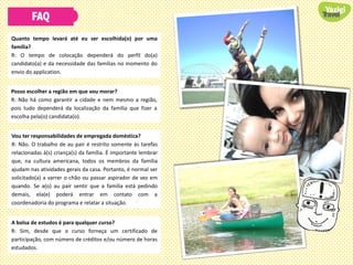 FAQ
Quanto tempo levará até eu ser escolhida(o) por uma
família?
R: O tempo de colocação dependerá do perfil do(a)
candidato(a) e da necessidade das famílias no momento do
envio do application.
Posso escolher a região em que vou morar?
R: Não há como garantir a cidade e nem mesmo a região,
pois tudo dependerá da localização da família que fizer a
escolha pela(o) candidata(o).
Vou ter responsabilidades de empregada doméstica?
R: Não. O trabalho de au pair é restrito somente às tarefas
relacionadas à(s) criança(s) da família. É importante lembrar
que, na cultura americana, todos os membros da família
ajudam nas atividades gerais da casa. Portanto, é normal ser
solicitado(a) a varrer o chão ou passar aspirador de vez em
quando. Se a(o) au pair sentir que a família está pedindo
demais, ela(e) poderá entrar em contato com a
coordenadoria do programa e relatar a situação.
A bolsa de estudos é para qualquer curso?
R: Sim, desde que o curso forneça um certificado de
participação, com número de créditos e/ou número de horas
estudados.
 