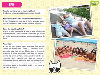 FAQ
Posso ter outro emprego no meu tempo livre?
R: Não. Isso seria uma violação dos termos do visto J-1.
Posso fazer trabalho extra para a minha família anfitriã?
R: Não. Trabalhar por mais de 45 horas semanais ou por
mais de 10 horas por dia é contra as regras do programa.
Como são decididas as férias?
R: Não há data pré-definida. A questão deve ser discutida
diretamente com a família anfitriã. Geralmente, a(o) au pair
e a família alternam a decisão em períodos subsequentes de
férias.
Posso viajar?
R: Sim. Au pairs podem viajar livremente pelos Estados
Unidos. De acordo com o visto J-1, também é dada a
permissão para viajar por até 30 dias após o término do
programa. Se houver planos para viajar para fora do país a
convite da família anfitriã, será necessário atender aos
requisitos legais impostos pelo país de destino. É
recomendado realizar pesquisas antes do embarque para
evitar contratempos pertinentes a esta questão. É
obrigatório portar o formulário DS-2019 em todas as
situações de viagem.
 