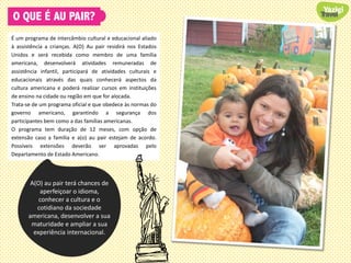 O QUE É AU PAIR?
É um programa de intercâmbio cultural e educacional aliado
à assistência a crianças. A(O) Au pair residirá nos Estados
Unidos e será recebida como membro de uma família
americana, desenvolverá atividades remuneradas de
assistência infantil, participará de atividades culturais e
educacionais através das quais conhecerá aspectos da
cultura americana e poderá realizar cursos em instituições
de ensino na cidade ou região em que for alocada.
Trata-se de um programa oficial e que obedece às normas do
governo americano, garantindo a segurança dos
participantes bem como a das famílias americanas.
O programa tem duração de 12 meses, com opção de
extensão caso a família e a(o) au pair estejam de acordo.
Possíveis extensões deverão ser aprovadas pelo
Departamento de Estado Americano.
A(O) au pair terá chances de
aperfeiçoar o idioma,
conhecer a cultura e o
cotidiano da sociedade
americana, desenvolver a sua
maturidade e ampliar a sua
experiência internacional.
 