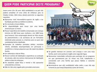 QUEM PODE PARTICIPAR DESTE PROGRAMA?
Jovens entre 18 e 26 anos. A(O) candidata(o) a au pair não
poderá completar 27 anos antes de embarcar para os
Estados Unidos. Além disso, deverá preencher os seguintes
requisitos:
 Apresentar nível intermediário-superior de inglês e ter
facilidade para falar ao telefone no idioma.
 Ter concluído o Ensino Médio.
 Ter disponibilidade para morar com uma família
americana por 12 meses.
 Possuir experiência de trabalho comprovada com crianças
(mínimo de 400 horas para mulheres e de 1000 horas
para homens). Esta comprovação deverá ser feita através
do preenchimento e da assinatura de um formulário
elaborado pelas pessoas ou empresas para as quais o(a)
candidato(a) tenha trabalhado.
 Exemplos de trabalhos prestados válidos: monitoria
infantil, atividades desempenhadas em pré-escola e
assistência a crianças pequenas que não sejam da própria
família.
 Ser solteira(o) e não ter filhos.
 Possuir carteira de habilitação e experiência na condução
de veículos, além da carteira internacional de habilitação
válida na data do embarque.
 Ter excelente saúde física e mental e não apresentar
antecedentes criminais.
 Não ter tido visto negado pelo consulado americano.
 Ter grande interesse em conviver com crianças e com uma nova
família, assim como praticar o inglês como segunda língua.
 Demonstrar maturidade suficiente para participar de um programa
em que permanecerá por 12 meses nos EUA, trabalhando e
convivendo com uma família que possui hábitos e costumes
diferentes.
 Recomenda-se que a(o) candidata(o) saiba nadar e que não seja
fumante (ou que esteja disposto(a) a parar de fumar).
 