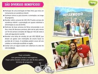 SÃO DIVERSOS BENEFÍCIOS!
 Participar de uma orientação em New York, que inclui um
treinamento em assistência infantil.
 Conhecer outras au pairs durante a orientação e ao longo
do programa.
 Receber salário semanal de USD 195,75 pelos serviços de
assistência infantil + acomodação em quarto individual e
alimentação na casa da família.
 Desfrutar de duas semanas de férias remuneradas e um
dia e meio de descanso semanal, além de ter pelo menos
um fim de semana completo de folga por mês (de sexta à
noite até segunda de manhã).
 Receber uma bolsa de estudos de até USD 500,00, que
devem ser gastos com instituições de ensino locais no
período de 12 meses. A candidata poderá cursar até seis
créditos na instituição escolhida na região.
 Contar com um seguro-saúde com cobertura no valor de
USD 50.000,00.
Fazer amizades
com pessoas locais e estrangeiros.
Viajar pelos Estado Unidos por até 30 dias após o
término do programa.
 