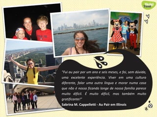 "Fui au pair por um ano e seis meses, e foi, sem dúvida,
uma excelente experiência. Viver em uma cultura
diferente, falar uma outra língua e morar numa casa
que não é nossa ficando longe de nossa família parece
muito difícil. É muito difícil, mas também muito
gratificante!"
Sabrina M. Cappelletti - Au Pair em Illinois
 